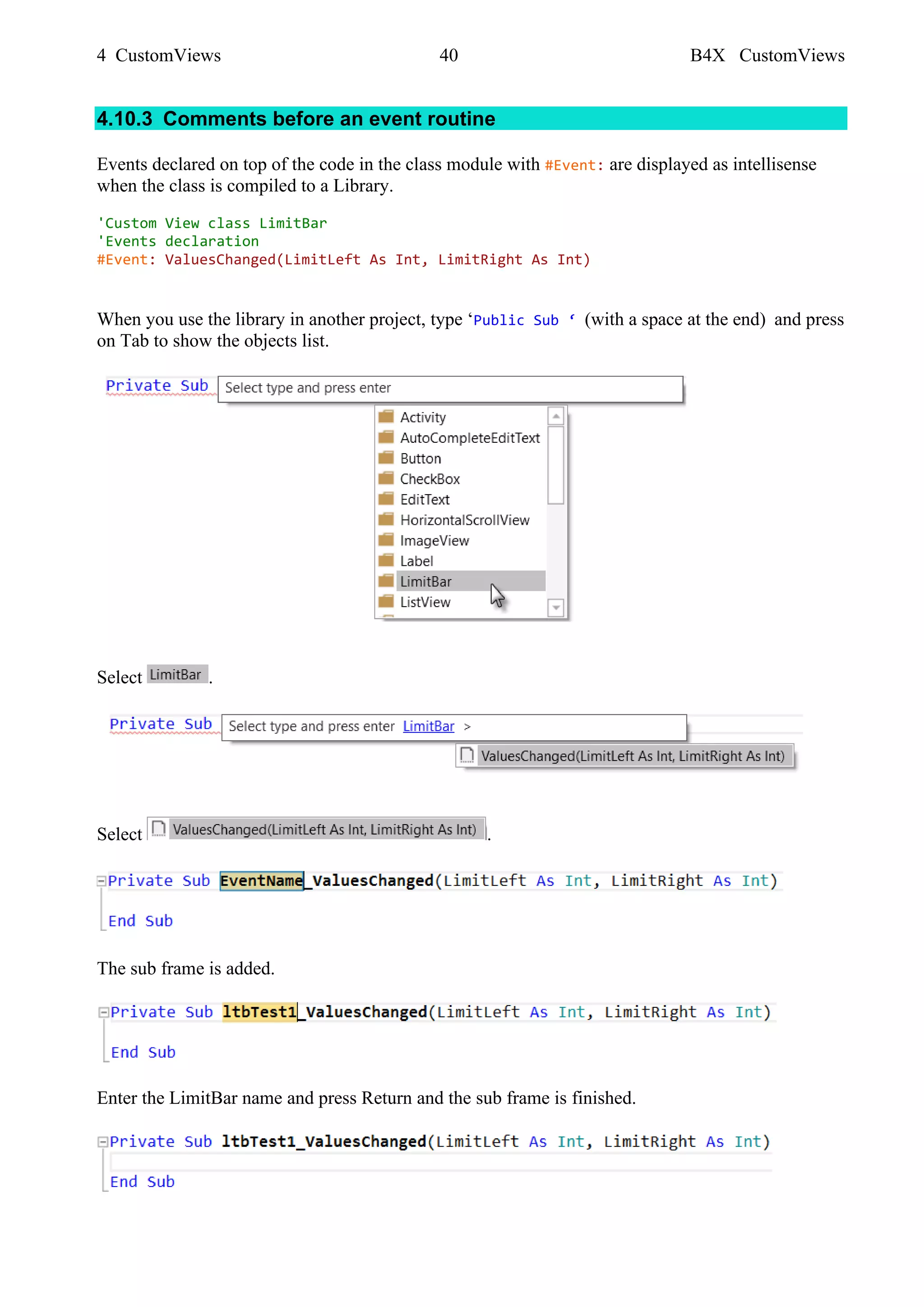 4 CustomViews 40 B4X CustomViews
4.10.3 Comments before an event routine
Events declared on top of the code in the class module with #Event: are displayed as intellisense
when the class is compiled to a Library.
'Custom View class LimitBar
'Events declaration
#Event: ValuesChanged(LimitLeft As Int, LimitRight As Int)
When you use the library in another project, type ‘Public Sub ‘ (with a space at the end) and press
on Tab to show the objects list.
Select .
Select .
The sub frame is added.
Enter the LimitBar name and press Return and the sub frame is finished.
 