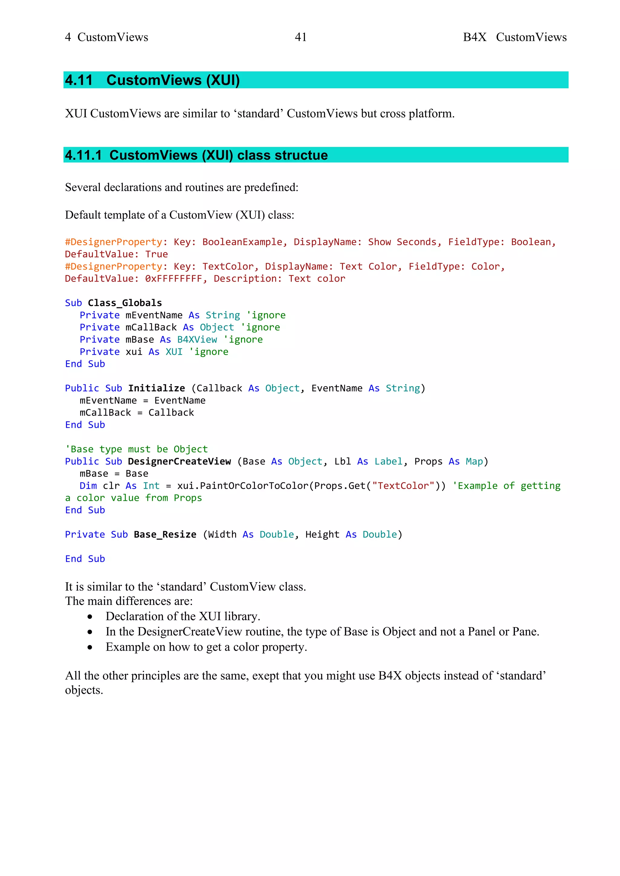 4 CustomViews 41 B4X CustomViews
4.11 CustomViews (XUI)
XUI CustomViews are similar to ‘standard’ CustomViews but cross platform.
4.11.1 CustomViews (XUI) class structue
Several declarations and routines are predefined:
Default template of a CustomView (XUI) class:
#DesignerProperty: Key: BooleanExample, DisplayName: Show Seconds, FieldType: Boolean,
DefaultValue: True
#DesignerProperty: Key: TextColor, DisplayName: Text Color, FieldType: Color,
DefaultValue: 0xFFFFFFFF, Description: Text color
Sub Class_Globals
Private mEventName As String 'ignore
Private mCallBack As Object 'ignore
Private mBase As B4XView 'ignore
Private xui As XUI 'ignore
End Sub
Public Sub Initialize (Callback As Object, EventName As String)
mEventName = EventName
mCallBack = Callback
End Sub
'Base type must be Object
Public Sub DesignerCreateView (Base As Object, Lbl As Label, Props As Map)
mBase = Base
Dim clr As Int = xui.PaintOrColorToColor(Props.Get("TextColor")) 'Example of getting
a color value from Props
End Sub
Private Sub Base_Resize (Width As Double, Height As Double)
End Sub
It is similar to the ‘standard’ CustomView class.
The main differences are:
• Declaration of the XUI library.
• In the DesignerCreateView routine, the type of Base is Object and not a Panel or Pane.
• Example on how to get a color property.
All the other principles are the same, exept that you might use B4X objects instead of ‘standard’
objects.
 