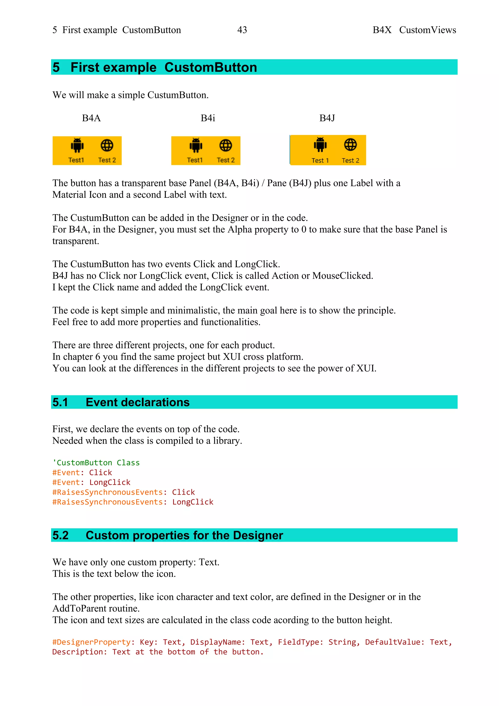 5 First example CustomButton 43 B4X CustomViews
5 First example CustomButton
We will make a simple CustumButton.
B4A B4i B4J
The button has a transparent base Panel (B4A, B4i) / Pane (B4J) plus one Label with a
Material Icon and a second Label with text.
The CustumButton can be added in the Designer or in the code.
For B4A, in the Designer, you must set the Alpha property to 0 to make sure that the base Panel is
transparent.
The CustumButton has two events Click and LongClick.
B4J has no Click nor LongClick event, Click is called Action or MouseClicked.
I kept the Click name and added the LongClick event.
The code is kept simple and minimalistic, the main goal here is to show the principle.
Feel free to add more properties and functionalities.
There are three different projects, one for each product.
In chapter 6 you find the same project but XUI cross platform.
You can look at the differences in the different projects to see the power of XUI.
5.1 Event declarations
First, we declare the events on top of the code.
Needed when the class is compiled to a library.
'CustomButton Class
#Event: Click
#Event: LongClick
#RaisesSynchronousEvents: Click
#RaisesSynchronousEvents: LongClick
5.2 Custom properties for the Designer
We have only one custom property: Text.
This is the text below the icon.
The other properties, like icon character and text color, are defined in the Designer or in the
AddToParent routine.
The icon and text sizes are calculated in the class code acording to the button height.
#DesignerProperty: Key: Text, DisplayName: Text, FieldType: String, DefaultValue: Text,
Description: Text at the bottom of the button.
 