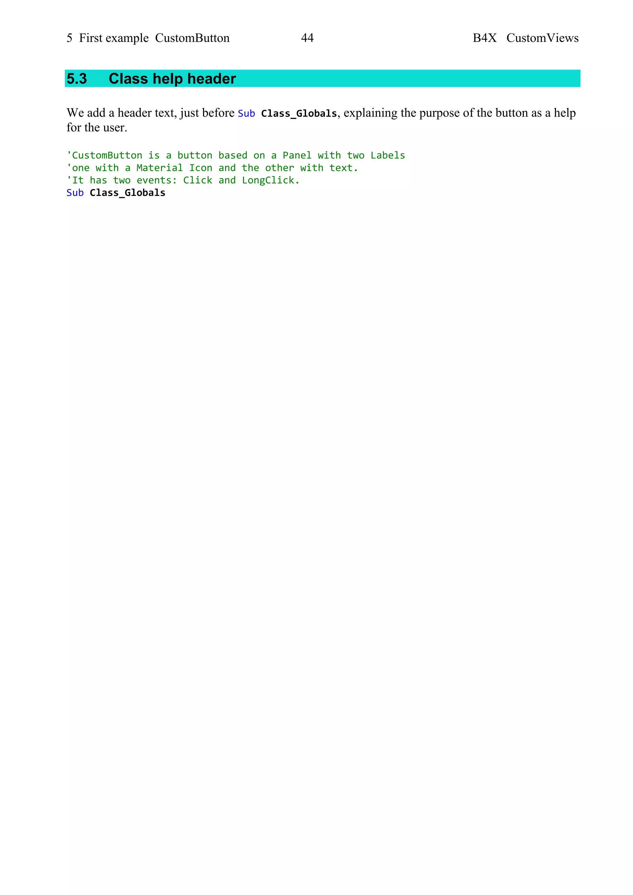 5 First example CustomButton 44 B4X CustomViews
5.3 Class help header
We add a header text, just before Sub Class_Globals, explaining the purpose of the button as a help
for the user.
'CustomButton is a button based on a Panel with two Labels
'one with a Material Icon and the other with text.
'It has two events: Click and LongClick.
Sub Class_Globals
 