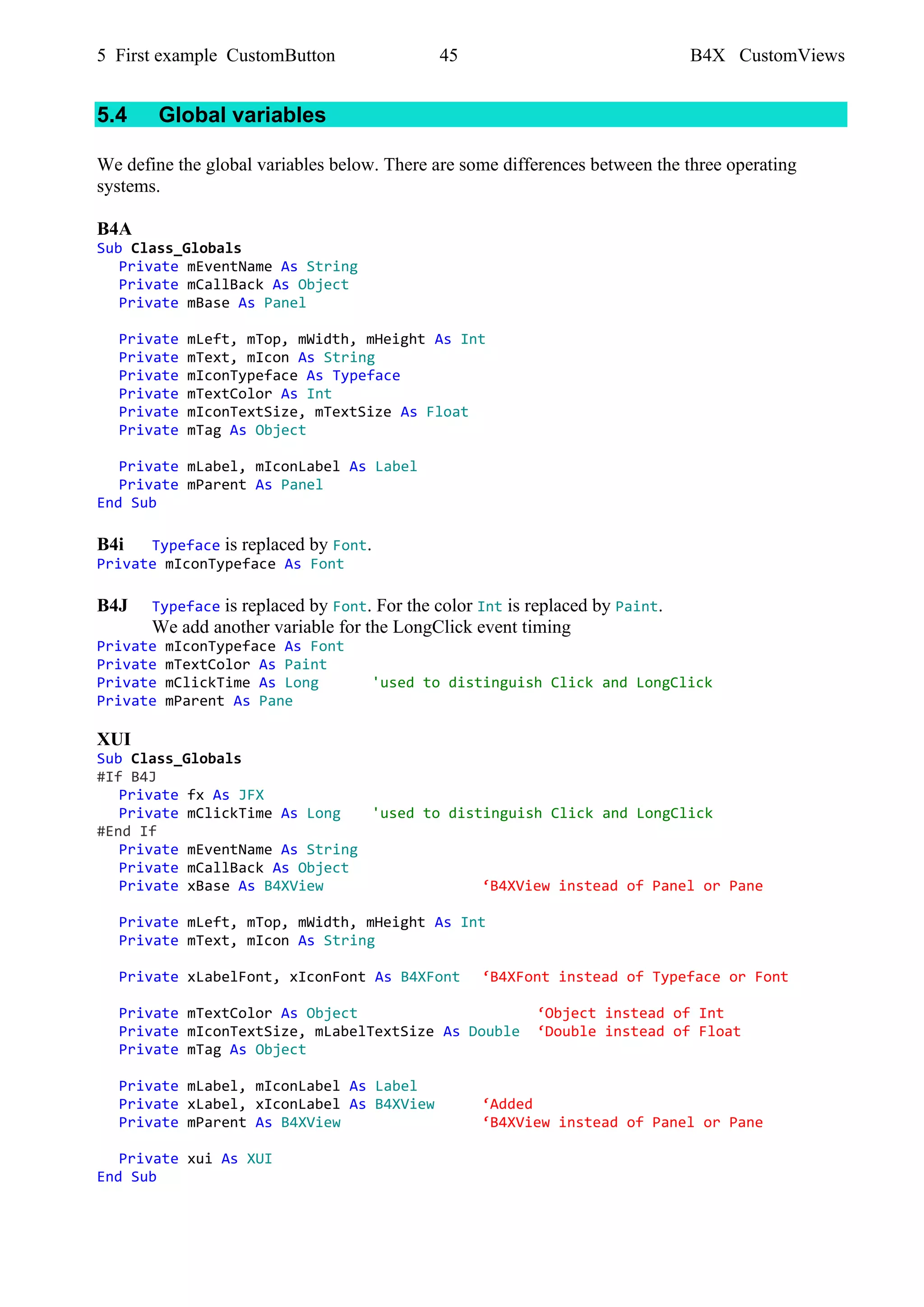 5 First example CustomButton 45 B4X CustomViews
5.4 Global variables
We define the global variables below. There are some differences between the three operating
systems.
B4A
Sub Class_Globals
Private mEventName As String
Private mCallBack As Object
Private mBase As Panel
Private mLeft, mTop, mWidth, mHeight As Int
Private mText, mIcon As String
Private mIconTypeface As Typeface
Private mTextColor As Int
Private mIconTextSize, mTextSize As Float
Private mTag As Object
Private mLabel, mIconLabel As Label
Private mParent As Panel
End Sub
B4i Typeface is replaced by Font.
Private mIconTypeface As Font
B4J Typeface is replaced by Font. For the color Int is replaced by Paint.
We add another variable for the LongClick event timing
Private mIconTypeface As Font
Private mTextColor As Paint
Private mClickTime As Long 'used to distinguish Click and LongClick
Private mParent As Pane
XUI
Sub Class_Globals
#If B4J
Private fx As JFX
Private mClickTime As Long 'used to distinguish Click and LongClick
#End If
Private mEventName As String
Private mCallBack As Object
Private xBase As B4XView ‘B4XView instead of Panel or Pane
Private mLeft, mTop, mWidth, mHeight As Int
Private mText, mIcon As String
Private xLabelFont, xIconFont As B4XFont ‘B4XFont instead of Typeface or Font
Private mTextColor As Object ‘Object instead of Int
Private mIconTextSize, mLabelTextSize As Double ‘Double instead of Float
Private mTag As Object
Private mLabel, mIconLabel As Label
Private xLabel, xIconLabel As B4XView ‘Added
Private mParent As B4XView ‘B4XView instead of Panel or Pane
Private xui As XUI
End Sub
 