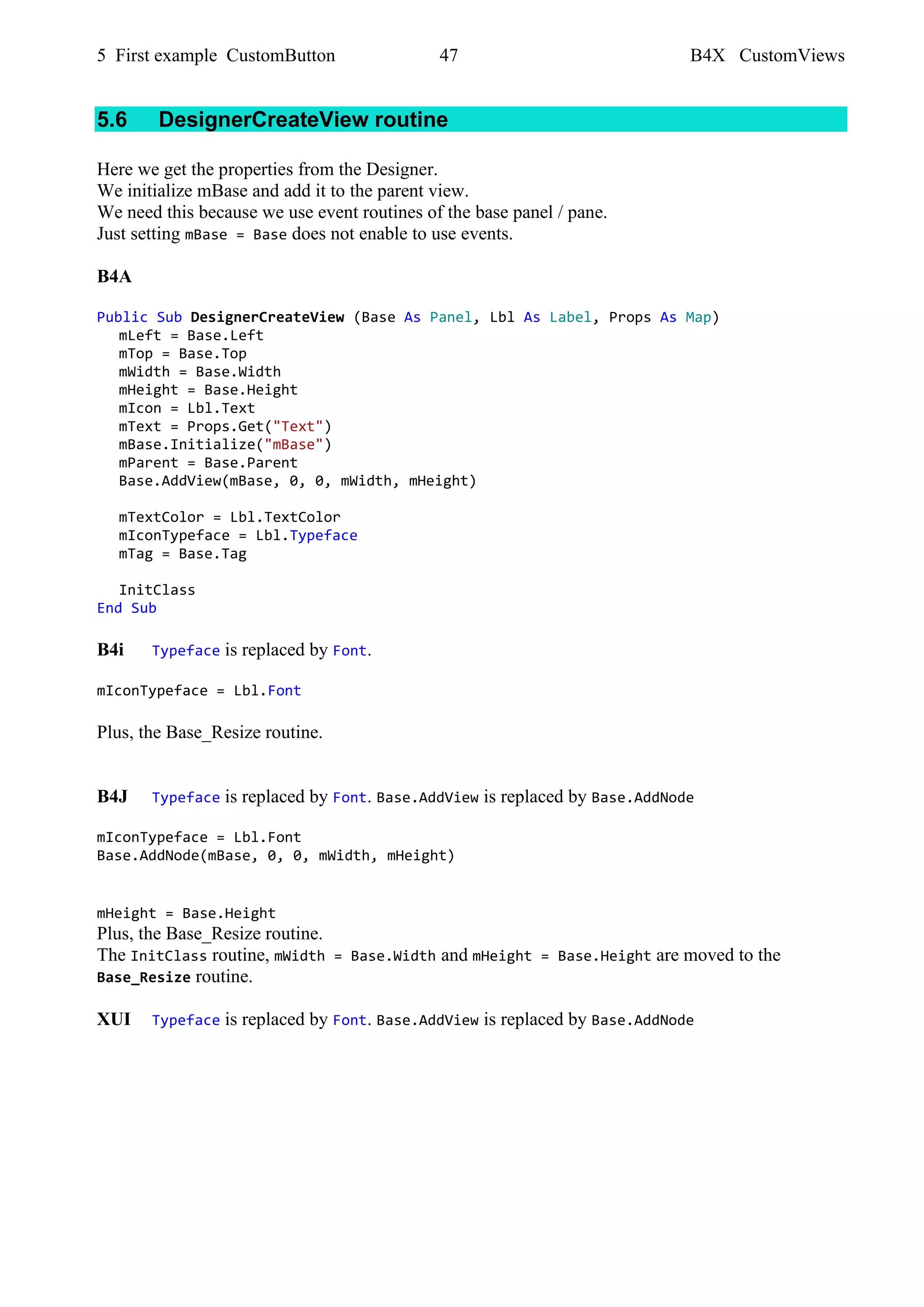 5 First example CustomButton 47 B4X CustomViews
5.6 DesignerCreateView routine
Here we get the properties from the Designer.
We initialize mBase and add it to the parent view.
We need this because we use event routines of the base panel / pane.
Just setting mBase = Base does not enable to use events.
B4A
Public Sub DesignerCreateView (Base As Panel, Lbl As Label, Props As Map)
mLeft = Base.Left
mTop = Base.Top
mWidth = Base.Width
mHeight = Base.Height
mIcon = Lbl.Text
mText = Props.Get("Text")
mBase.Initialize("mBase")
mParent = Base.Parent
Base.AddView(mBase, 0, 0, mWidth, mHeight)
mTextColor = Lbl.TextColor
mIconTypeface = Lbl.Typeface
mTag = Base.Tag
InitClass
End Sub
B4i Typeface is replaced by Font.
mIconTypeface = Lbl.Font
Plus, the Base_Resize routine.
B4J Typeface is replaced by Font. Base.AddView is replaced by Base.AddNode
mIconTypeface = Lbl.Font
Base.AddNode(mBase, 0, 0, mWidth, mHeight)
mHeight = Base.Height
Plus, the Base_Resize routine.
The InitClass routine, mWidth = Base.Width and mHeight = Base.Height are moved to the
Base_Resize routine.
XUI Typeface is replaced by Font. Base.AddView is replaced by Base.AddNode
 