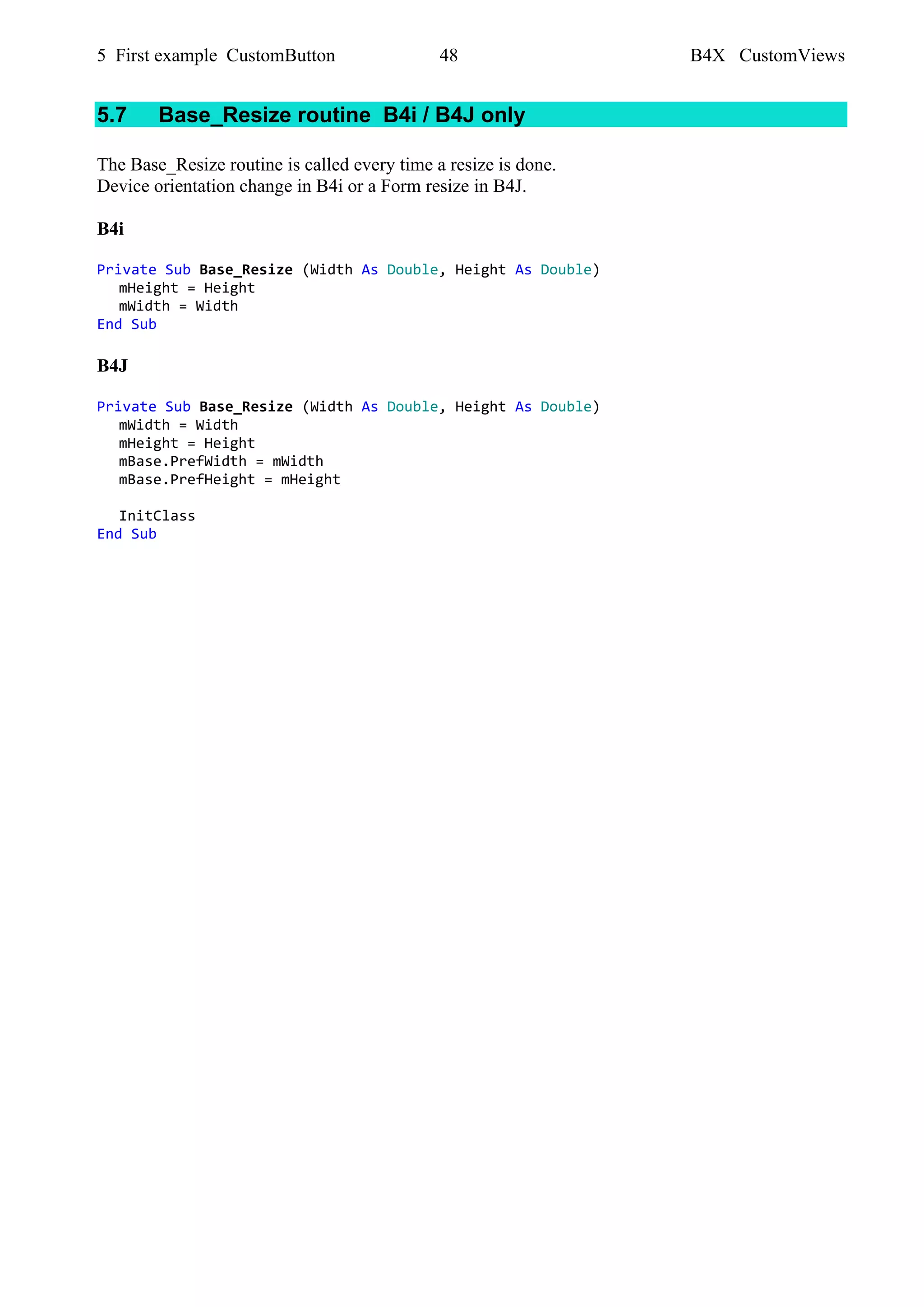 5 First example CustomButton 48 B4X CustomViews
5.7 Base_Resize routine B4i / B4J only
The Base_Resize routine is called every time a resize is done.
Device orientation change in B4i or a Form resize in B4J.
B4i
Private Sub Base_Resize (Width As Double, Height As Double)
mHeight = Height
mWidth = Width
End Sub
B4J
Private Sub Base_Resize (Width As Double, Height As Double)
mWidth = Width
mHeight = Height
mBase.PrefWidth = mWidth
mBase.PrefHeight = mHeight
InitClass
End Sub
 