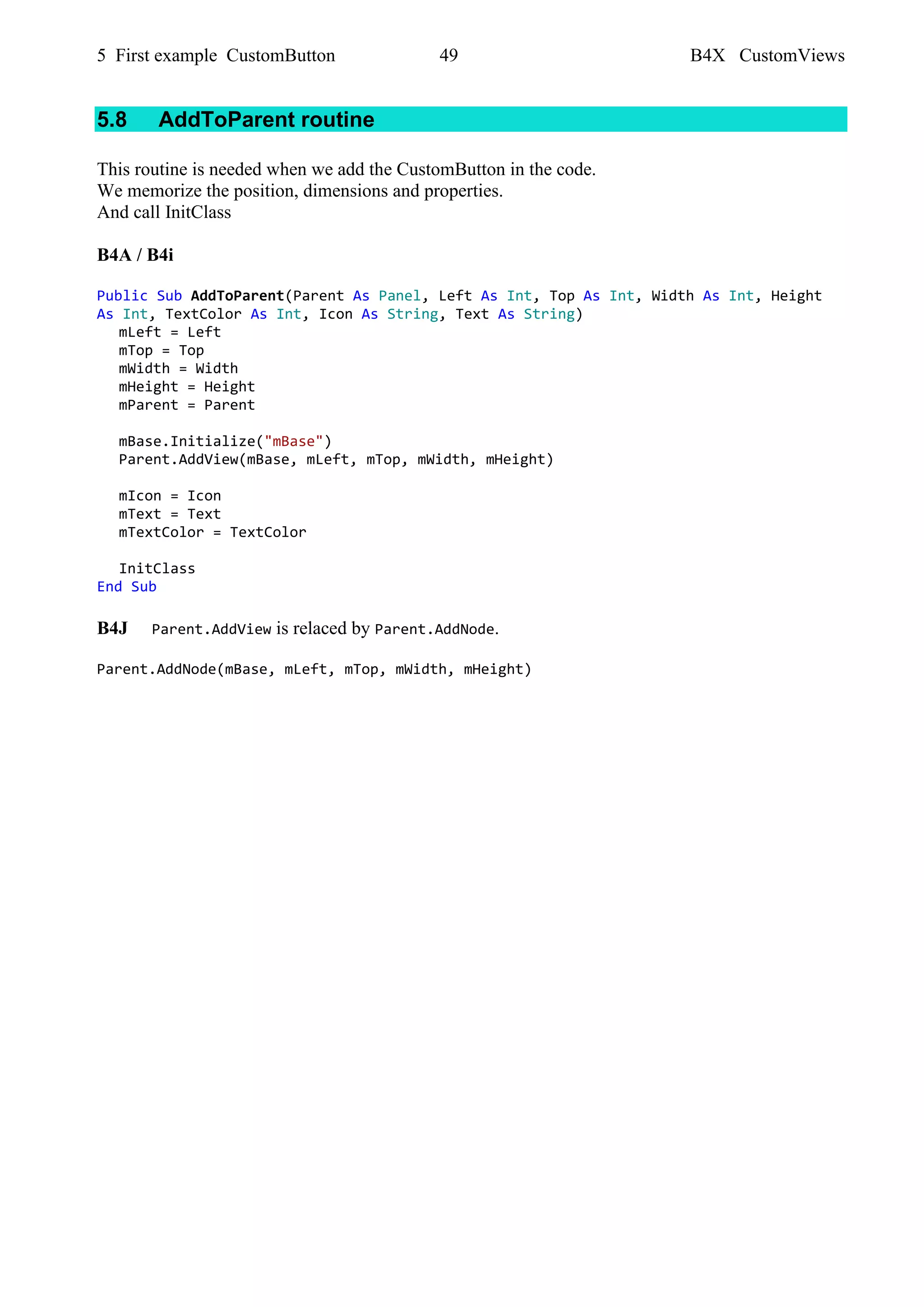 5 First example CustomButton 49 B4X CustomViews
5.8 AddToParent routine
This routine is needed when we add the CustomButton in the code.
We memorize the position, dimensions and properties.
And call InitClass
B4A / B4i
Public Sub AddToParent(Parent As Panel, Left As Int, Top As Int, Width As Int, Height
As Int, TextColor As Int, Icon As String, Text As String)
mLeft = Left
mTop = Top
mWidth = Width
mHeight = Height
mParent = Parent
mBase.Initialize("mBase")
Parent.AddView(mBase, mLeft, mTop, mWidth, mHeight)
mIcon = Icon
mText = Text
mTextColor = TextColor
InitClass
End Sub
B4J Parent.AddView is relaced by Parent.AddNode.
Parent.AddNode(mBase, mLeft, mTop, mWidth, mHeight)
 