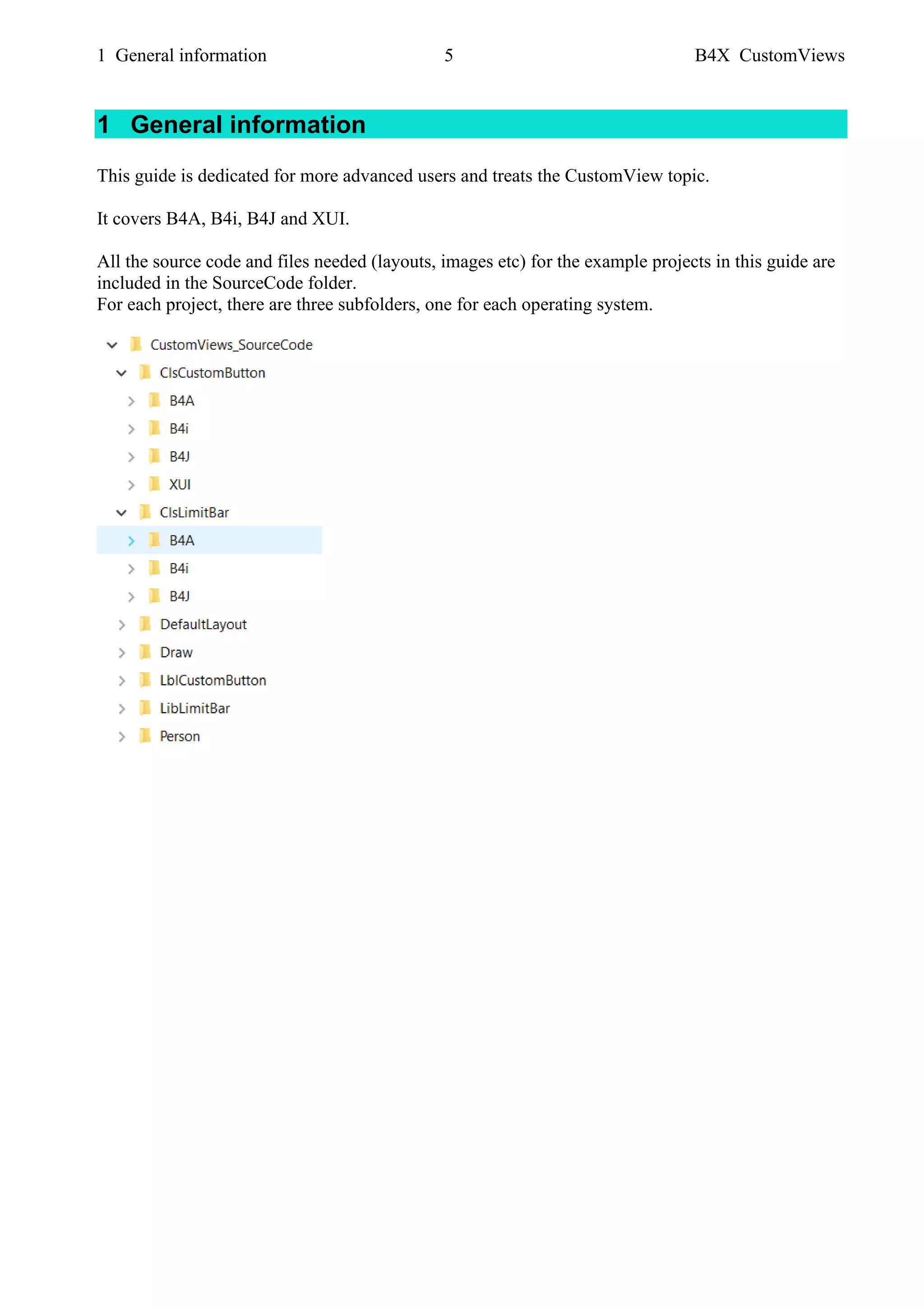 1 General information 5 B4X CustomViews
1 General information
This guide is dedicated for more advanced users and treats the CustomView topic.
It covers B4A, B4i, B4J and XUI.
All the source code and files needed (layouts, images etc) for the example projects in this guide are
included in the SourceCode folder.
For each project, there are three subfolders, one for each operating system.
 