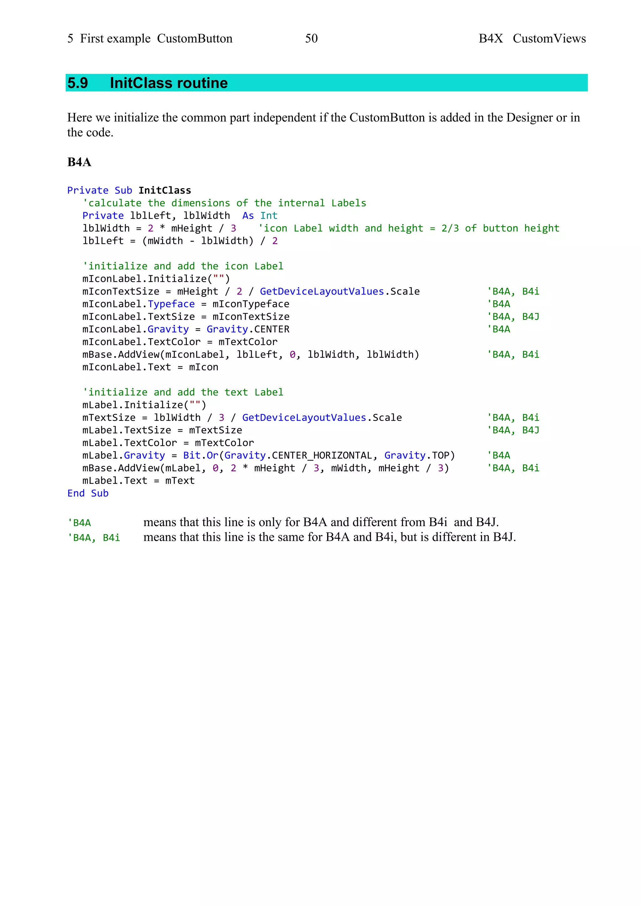 5 First example CustomButton 50 B4X CustomViews
5.9 InitClass routine
Here we initialize the common part independent if the CustomButton is added in the Designer or in
the code.
B4A
Private Sub InitClass
'calculate the dimensions of the internal Labels
Private lblLeft, lblWidth As Int
lblWidth = 2 * mHeight / 3 'icon Label width and height = 2/3 of button height
lblLeft = (mWidth - lblWidth) / 2
'initialize and add the icon Label
mIconLabel.Initialize("")
mIconTextSize = mHeight / 2 / GetDeviceLayoutValues.Scale 'B4A, B4i
mIconLabel.Typeface = mIconTypeface 'B4A
mIconLabel.TextSize = mIconTextSize 'B4A, B4J
mIconLabel.Gravity = Gravity.CENTER 'B4A
mIconLabel.TextColor = mTextColor
mBase.AddView(mIconLabel, lblLeft, 0, lblWidth, lblWidth) 'B4A, B4i
mIconLabel.Text = mIcon
'initialize and add the text Label
mLabel.Initialize("")
mTextSize = lblWidth / 3 / GetDeviceLayoutValues.Scale 'B4A, B4i
mLabel.TextSize = mTextSize 'B4A, B4J
mLabel.TextColor = mTextColor
mLabel.Gravity = Bit.Or(Gravity.CENTER_HORIZONTAL, Gravity.TOP) 'B4A
mBase.AddView(mLabel, 0, 2 * mHeight / 3, mWidth, mHeight / 3) 'B4A, B4i
mLabel.Text = mText
End Sub
'B4A means that this line is only for B4A and different from B4i and B4J.
'B4A, B4i means that this line is the same for B4A and B4i, but is different in B4J.
 