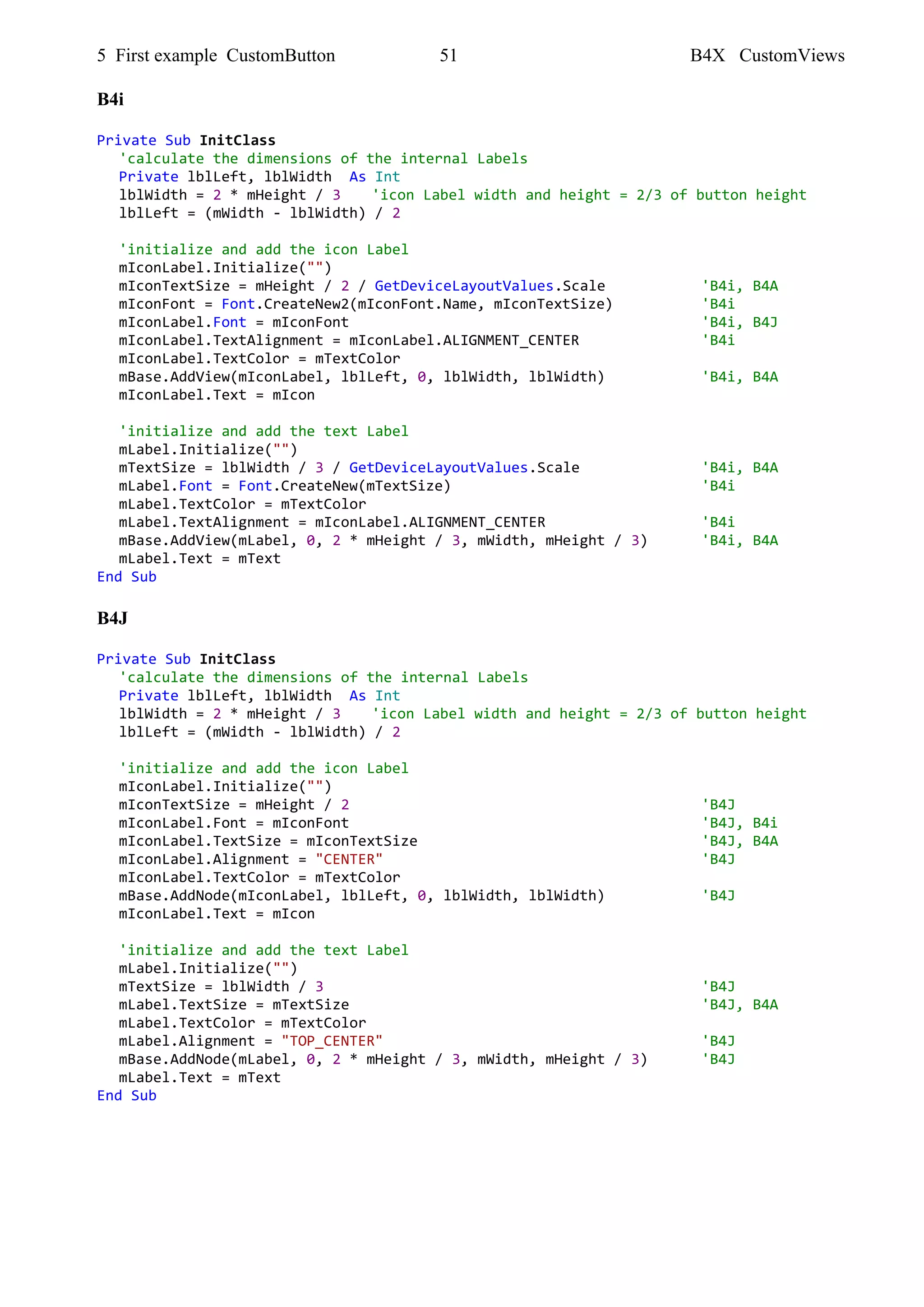 5 First example CustomButton 51 B4X CustomViews
B4i
Private Sub InitClass
'calculate the dimensions of the internal Labels
Private lblLeft, lblWidth As Int
lblWidth = 2 * mHeight / 3 'icon Label width and height = 2/3 of button height
lblLeft = (mWidth - lblWidth) / 2
'initialize and add the icon Label
mIconLabel.Initialize("")
mIconTextSize = mHeight / 2 / GetDeviceLayoutValues.Scale 'B4i, B4A
mIconFont = Font.CreateNew2(mIconFont.Name, mIconTextSize) 'B4i
mIconLabel.Font = mIconFont 'B4i, B4J
mIconLabel.TextAlignment = mIconLabel.ALIGNMENT_CENTER 'B4i
mIconLabel.TextColor = mTextColor
mBase.AddView(mIconLabel, lblLeft, 0, lblWidth, lblWidth) 'B4i, B4A
mIconLabel.Text = mIcon
'initialize and add the text Label
mLabel.Initialize("")
mTextSize = lblWidth / 3 / GetDeviceLayoutValues.Scale 'B4i, B4A
mLabel.Font = Font.CreateNew(mTextSize) 'B4i
mLabel.TextColor = mTextColor
mLabel.TextAlignment = mIconLabel.ALIGNMENT_CENTER 'B4i
mBase.AddView(mLabel, 0, 2 * mHeight / 3, mWidth, mHeight / 3) 'B4i, B4A
mLabel.Text = mText
End Sub
B4J
Private Sub InitClass
'calculate the dimensions of the internal Labels
Private lblLeft, lblWidth As Int
lblWidth = 2 * mHeight / 3 'icon Label width and height = 2/3 of button height
lblLeft = (mWidth - lblWidth) / 2
'initialize and add the icon Label
mIconLabel.Initialize("")
mIconTextSize = mHeight / 2 'B4J
mIconLabel.Font = mIconFont 'B4J, B4i
mIconLabel.TextSize = mIconTextSize 'B4J, B4A
mIconLabel.Alignment = "CENTER" 'B4J
mIconLabel.TextColor = mTextColor
mBase.AddNode(mIconLabel, lblLeft, 0, lblWidth, lblWidth) 'B4J
mIconLabel.Text = mIcon
'initialize and add the text Label
mLabel.Initialize("")
mTextSize = lblWidth / 3 'B4J
mLabel.TextSize = mTextSize 'B4J, B4A
mLabel.TextColor = mTextColor
mLabel.Alignment = "TOP_CENTER" 'B4J
mBase.AddNode(mLabel, 0, 2 * mHeight / 3, mWidth, mHeight / 3) 'B4J
mLabel.Text = mText
End Sub
 