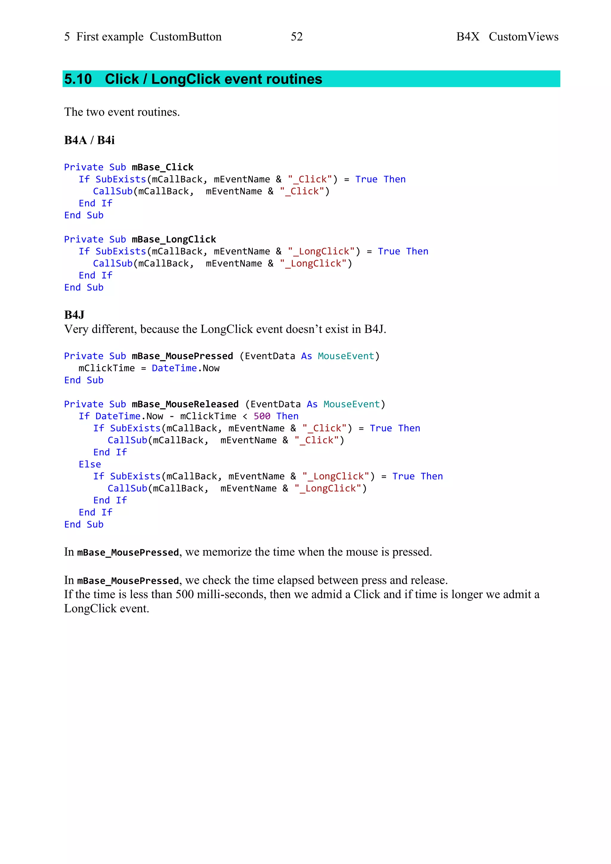 5 First example CustomButton 52 B4X CustomViews
5.10 Click / LongClick event routines
The two event routines.
B4A / B4i
Private Sub mBase_Click
If SubExists(mCallBack, mEventName & "_Click") = True Then
CallSub(mCallBack, mEventName & "_Click")
End If
End Sub
Private Sub mBase_LongClick
If SubExists(mCallBack, mEventName & "_LongClick") = True Then
CallSub(mCallBack, mEventName & "_LongClick")
End If
End Sub
B4J
Very different, because the LongClick event doesn’t exist in B4J.
Private Sub mBase_MousePressed (EventData As MouseEvent)
mClickTime = DateTime.Now
End Sub
Private Sub mBase_MouseReleased (EventData As MouseEvent)
If DateTime.Now - mClickTime < 500 Then
If SubExists(mCallBack, mEventName & "_Click") = True Then
CallSub(mCallBack, mEventName & "_Click")
End If
Else
If SubExists(mCallBack, mEventName & "_LongClick") = True Then
CallSub(mCallBack, mEventName & "_LongClick")
End If
End If
End Sub
In mBase_MousePressed, we memorize the time when the mouse is pressed.
In mBase_MousePressed, we check the time elapsed between press and release.
If the time is less than 500 milli-seconds, then we admid a Click and if time is longer we admit a
LongClick event.
 