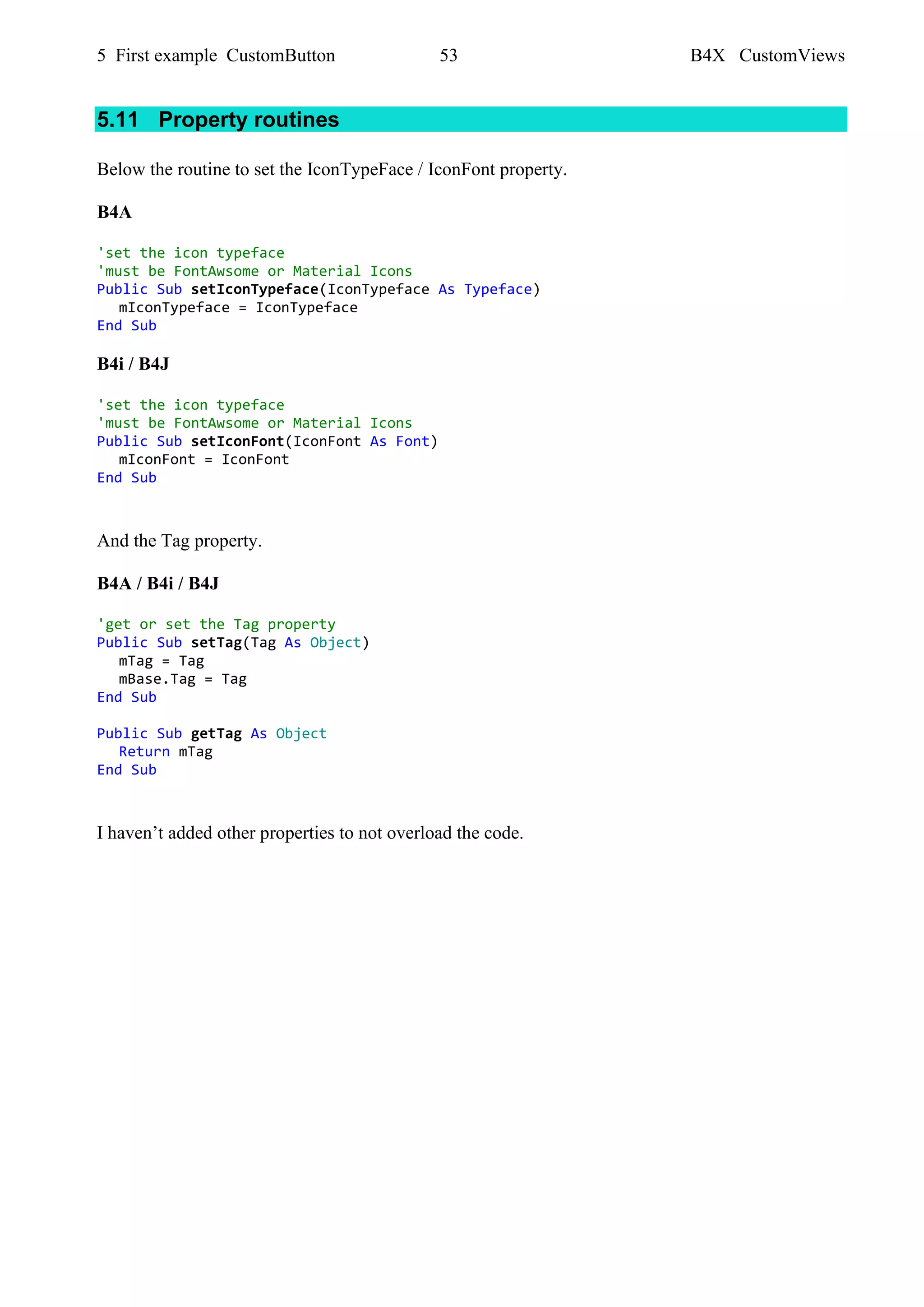 5 First example CustomButton 53 B4X CustomViews
5.11 Property routines
Below the routine to set the IconTypeFace / IconFont property.
B4A
'set the icon typeface
'must be FontAwsome or Material Icons
Public Sub setIconTypeface(IconTypeface As Typeface)
mIconTypeface = IconTypeface
End Sub
B4i / B4J
'set the icon typeface
'must be FontAwsome or Material Icons
Public Sub setIconFont(IconFont As Font)
mIconFont = IconFont
End Sub
And the Tag property.
B4A / B4i / B4J
'get or set the Tag property
Public Sub setTag(Tag As Object)
mTag = Tag
mBase.Tag = Tag
End Sub
Public Sub getTag As Object
Return mTag
End Sub
I haven’t added other properties to not overload the code.
 