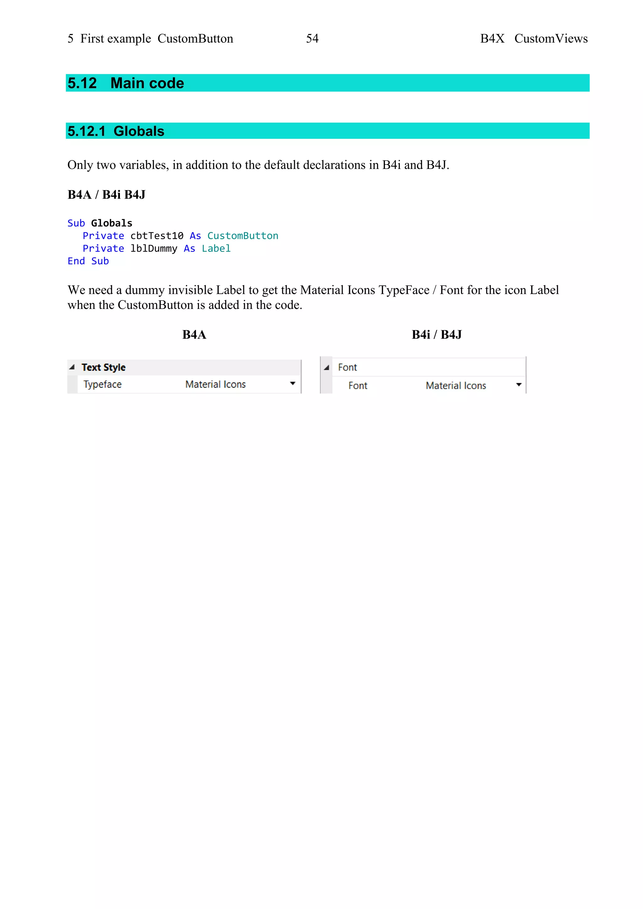 5 First example CustomButton 54 B4X CustomViews
5.12 Main code
5.12.1 Globals
Only two variables, in addition to the default declarations in B4i and B4J.
B4A / B4i B4J
Sub Globals
Private cbtTest10 As CustomButton
Private lblDummy As Label
End Sub
We need a dummy invisible Label to get the Material Icons TypeFace / Font for the icon Label
when the CustomButton is added in the code.
B4A B4i / B4J
 