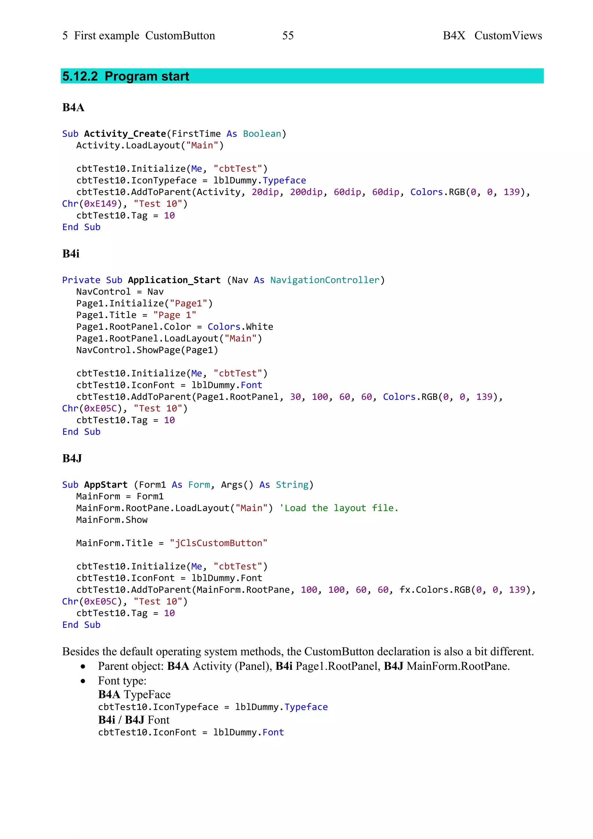 5 First example CustomButton 55 B4X CustomViews
5.12.2 Program start
B4A
Sub Activity_Create(FirstTime As Boolean)
Activity.LoadLayout("Main")
cbtTest10.Initialize(Me, "cbtTest")
cbtTest10.IconTypeface = lblDummy.Typeface
cbtTest10.AddToParent(Activity, 20dip, 200dip, 60dip, 60dip, Colors.RGB(0, 0, 139),
Chr(0xE149), "Test 10")
cbtTest10.Tag = 10
End Sub
B4i
Private Sub Application_Start (Nav As NavigationController)
NavControl = Nav
Page1.Initialize("Page1")
Page1.Title = "Page 1"
Page1.RootPanel.Color = Colors.White
Page1.RootPanel.LoadLayout("Main")
NavControl.ShowPage(Page1)
cbtTest10.Initialize(Me, "cbtTest")
cbtTest10.IconFont = lblDummy.Font
cbtTest10.AddToParent(Page1.RootPanel, 30, 100, 60, 60, Colors.RGB(0, 0, 139),
Chr(0xE05C), "Test 10")
cbtTest10.Tag = 10
End Sub
B4J
Sub AppStart (Form1 As Form, Args() As String)
MainForm = Form1
MainForm.RootPane.LoadLayout("Main") 'Load the layout file.
MainForm.Show
MainForm.Title = "jClsCustomButton"
cbtTest10.Initialize(Me, "cbtTest")
cbtTest10.IconFont = lblDummy.Font
cbtTest10.AddToParent(MainForm.RootPane, 100, 100, 60, 60, fx.Colors.RGB(0, 0, 139),
Chr(0xE05C), "Test 10")
cbtTest10.Tag = 10
End Sub
Besides the default operating system methods, the CustomButton declaration is also a bit different.
• Parent object: B4A Activity (Panel), B4i Page1.RootPanel, B4J MainForm.RootPane.
• Font type:
B4A TypeFace
cbtTest10.IconTypeface = lblDummy.Typeface
B4i / B4J Font
cbtTest10.IconFont = lblDummy.Font
 