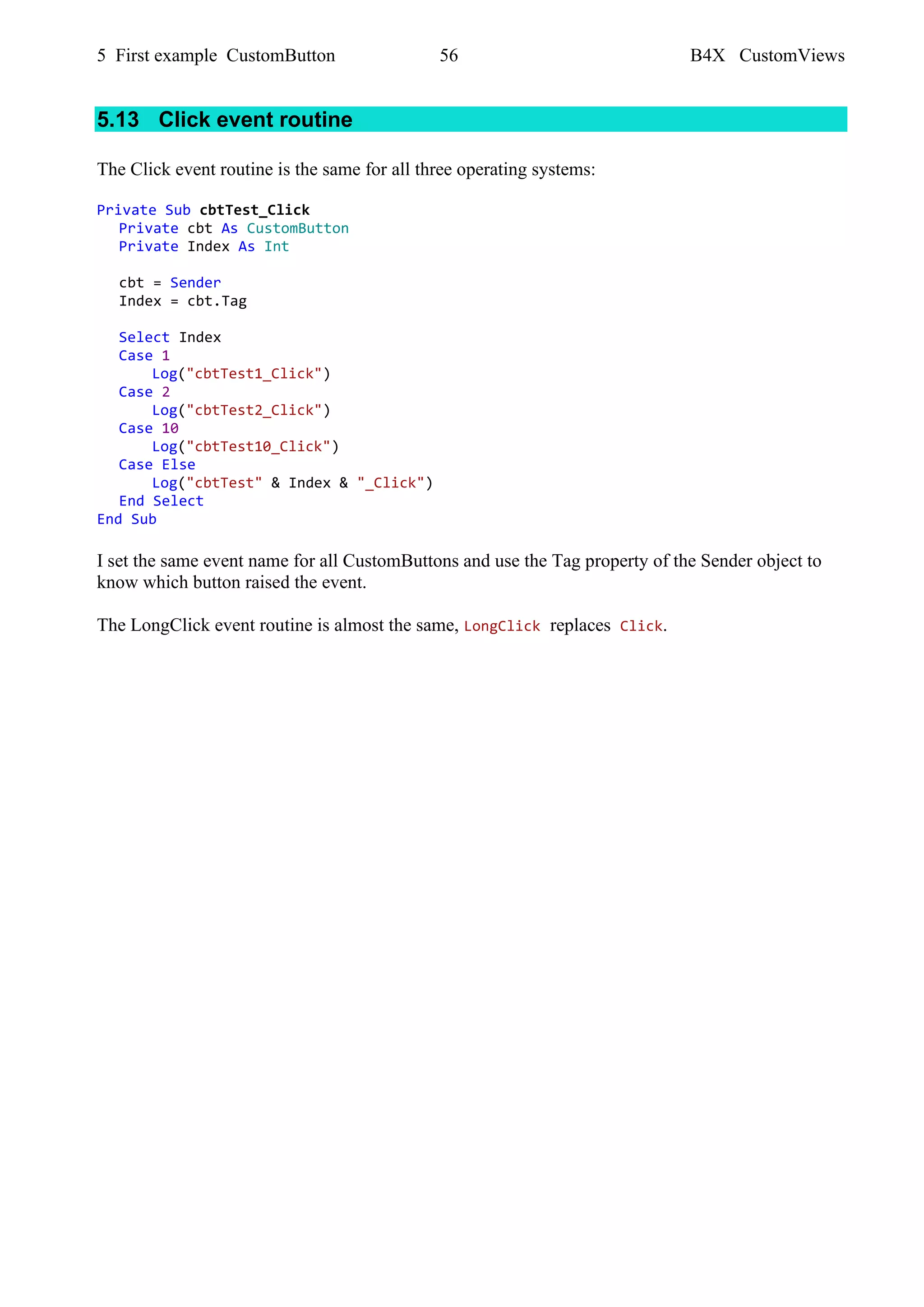 5 First example CustomButton 56 B4X CustomViews
5.13 Click event routine
The Click event routine is the same for all three operating systems:
Private Sub cbtTest_Click
Private cbt As CustomButton
Private Index As Int
cbt = Sender
Index = cbt.Tag
Select Index
Case 1
Log("cbtTest1_Click")
Case 2
Log("cbtTest2_Click")
Case 10
Log("cbtTest10_Click")
Case Else
Log("cbtTest" & Index & "_Click")
End Select
End Sub
I set the same event name for all CustomButtons and use the Tag property of the Sender object to
know which button raised the event.
The LongClick event routine is almost the same, LongClick replaces Click.
 