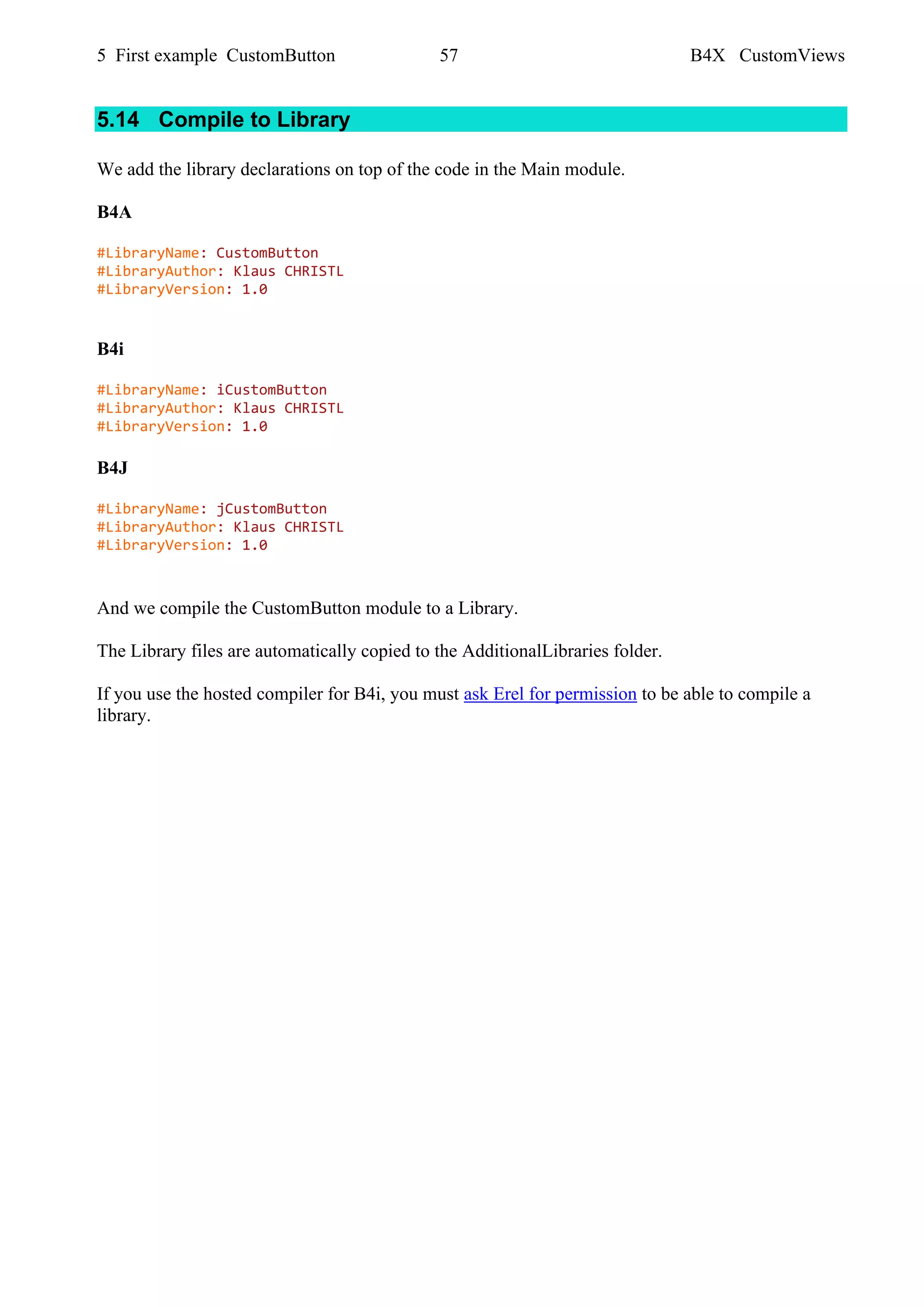 5 First example CustomButton 57 B4X CustomViews
5.14 Compile to Library
We add the library declarations on top of the code in the Main module.
B4A
#LibraryName: CustomButton
#LibraryAuthor: Klaus CHRISTL
#LibraryVersion: 1.0
B4i
#LibraryName: iCustomButton
#LibraryAuthor: Klaus CHRISTL
#LibraryVersion: 1.0
B4J
#LibraryName: jCustomButton
#LibraryAuthor: Klaus CHRISTL
#LibraryVersion: 1.0
And we compile the CustomButton module to a Library.
The Library files are automatically copied to the AdditionalLibraries folder.
If you use the hosted compiler for B4i, you must ask Erel for permission to be able to compile a
library.
 
