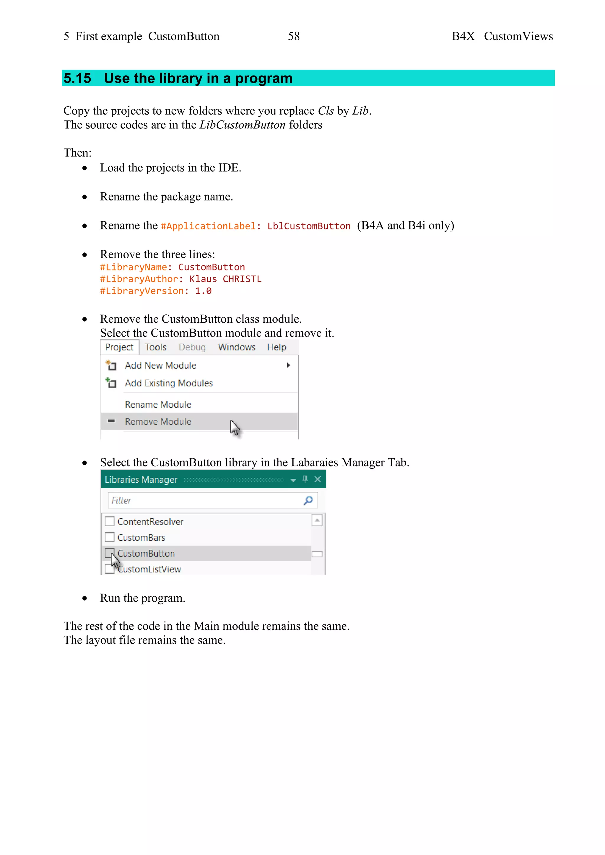 5 First example CustomButton 58 B4X CustomViews
5.15 Use the library in a program
Copy the projects to new folders where you replace Cls by Lib.
The source codes are in the LibCustomButton folders
Then:
• Load the projects in the IDE.
• Rename the package name.
• Rename the #ApplicationLabel: LblCustomButton (B4A and B4i only)
• Remove the three lines:
#LibraryName: CustomButton
#LibraryAuthor: Klaus CHRISTL
#LibraryVersion: 1.0
• Remove the CustomButton class module.
Select the CustomButton module and remove it.
• Select the CustomButton library in the Labaraies Manager Tab.
• Run the program.
The rest of the code in the Main module remains the same.
The layout file remains the same.
 