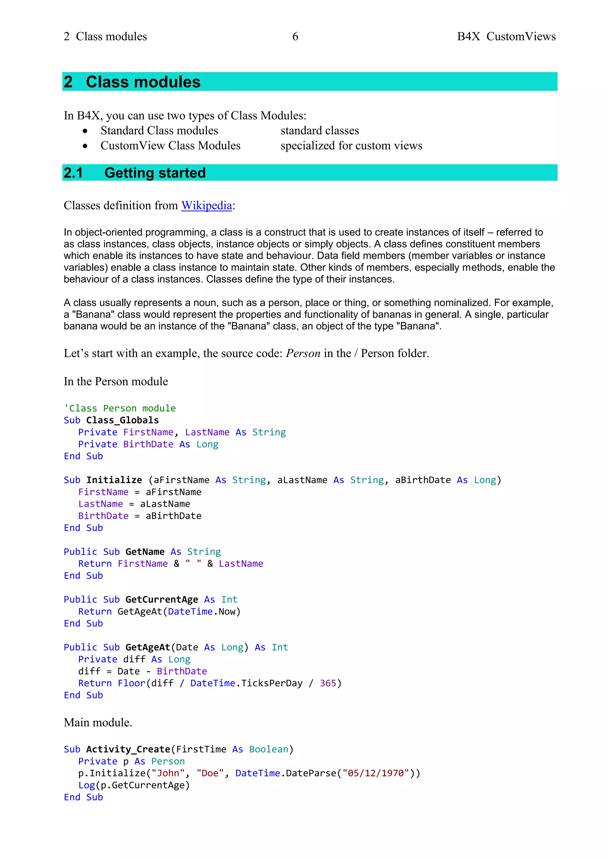 2 Class modules 6 B4X CustomViews
2 Class modules
In B4X, you can use two types of Class Modules:
• Standard Class modules standard classes
• CustomView Class Modules specialized for custom views
2.1 Getting started
Classes definition from Wikipedia:
In object-oriented programming, a class is a construct that is used to create instances of itself – referred to
as class instances, class objects, instance objects or simply objects. A class defines constituent members
which enable its instances to have state and behaviour. Data field members (member variables or instance
variables) enable a class instance to maintain state. Other kinds of members, especially methods, enable the
behaviour of a class instances. Classes define the type of their instances.
A class usually represents a noun, such as a person, place or thing, or something nominalized. For example,
a "Banana" class would represent the properties and functionality of bananas in general. A single, particular
banana would be an instance of the "Banana" class, an object of the type "Banana".
Let’s start with an example, the source code: Person in the / Person folder.
In the Person module
'Class Person module
Sub Class_Globals
Private FirstName, LastName As String
Private BirthDate As Long
End Sub
Sub Initialize (aFirstName As String, aLastName As String, aBirthDate As Long)
FirstName = aFirstName
LastName = aLastName
BirthDate = aBirthDate
End Sub
Public Sub GetName As String
Return FirstName & " " & LastName
End Sub
Public Sub GetCurrentAge As Int
Return GetAgeAt(DateTime.Now)
End Sub
Public Sub GetAgeAt(Date As Long) As Int
Private diff As Long
diff = Date - BirthDate
Return Floor(diff / DateTime.TicksPerDay / 365)
End Sub
Main module.
Sub Activity_Create(FirstTime As Boolean)
Private p As Person
p.Initialize("John", "Doe", DateTime.DateParse("05/12/1970"))
Log(p.GetCurrentAge)
End Sub
 