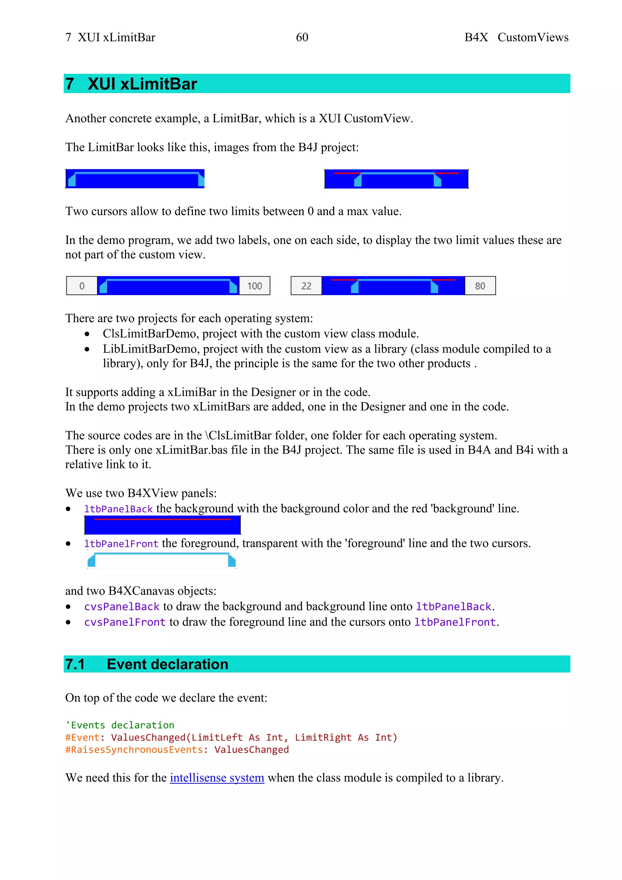 7 XUI xLimitBar 60 B4X CustomViews
7 XUI xLimitBar
Another concrete example, a LimitBar, which is a XUI CustomView.
The LimitBar looks like this, images from the B4J project:
Two cursors allow to define two limits between 0 and a max value.
In the demo program, we add two labels, one on each side, to display the two limit values these are
not part of the custom view.
There are two projects for each operating system:
• ClsLimitBarDemo, project with the custom view class module.
• LibLimitBarDemo, project with the custom view as a library (class module compiled to a
library), only for B4J, the principle is the same for the two other products .
It supports adding a xLimiBar in the Designer or in the code.
In the demo projects two xLimitBars are added, one in the Designer and one in the code.
The source codes are in the ClsLimitBar folder, one folder for each operating system.
There is only one xLimitBar.bas file in the B4J project. The same file is used in B4A and B4i with a
relative link to it.
We use two B4XView panels:
• ltbPanelBack the background with the background color and the red 'background' line.
• ltbPanelFront the foreground, transparent with the 'foreground' line and the two cursors.
and two B4XCanavas objects:
• cvsPanelBack to draw the background and background line onto ltbPanelBack.
• cvsPanelFront to draw the foreground line and the cursors onto ltbPanelFront.
7.1 Event declaration
On top of the code we declare the event:
'Events declaration
#Event: ValuesChanged(LimitLeft As Int, LimitRight As Int)
#RaisesSynchronousEvents: ValuesChanged
We need this for the intellisense system when the class module is compiled to a library.
 