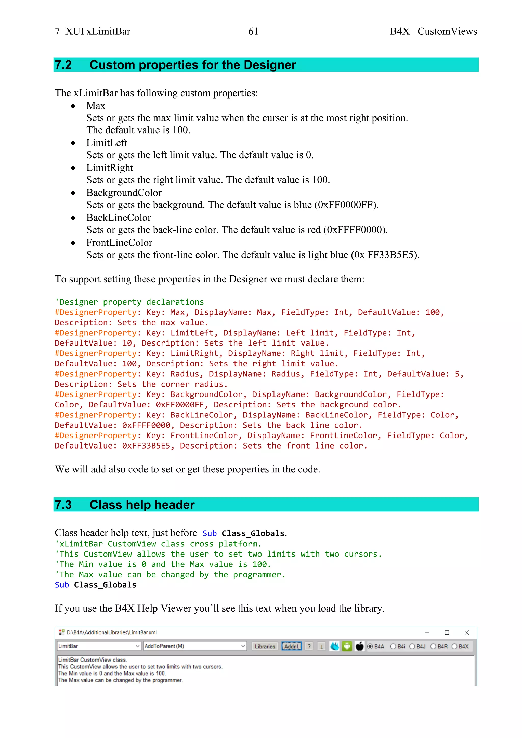 7 XUI xLimitBar 61 B4X CustomViews
7.2 Custom properties for the Designer
The xLimitBar has following custom properties:
• Max
Sets or gets the max limit value when the curser is at the most right position.
The default value is 100.
• LimitLeft
Sets or gets the left limit value. The default value is 0.
• LimitRight
Sets or gets the right limit value. The default value is 100.
• BackgroundColor
Sets or gets the background. The default value is blue (0xFF0000FF).
• BackLineColor
Sets or gets the back-line color. The default value is red (0xFFFF0000).
• FrontLineColor
Sets or gets the front-line color. The default value is light blue (0x FF33B5E5).
To support setting these properties in the Designer we must declare them:
'Designer property declarations
#DesignerProperty: Key: Max, DisplayName: Max, FieldType: Int, DefaultValue: 100,
Description: Sets the max value.
#DesignerProperty: Key: LimitLeft, DisplayName: Left limit, FieldType: Int,
DefaultValue: 10, Description: Sets the left limit value.
#DesignerProperty: Key: LimitRight, DisplayName: Right limit, FieldType: Int,
DefaultValue: 100, Description: Sets the right limit value.
#DesignerProperty: Key: Radius, DisplayName: Radius, FieldType: Int, DefaultValue: 5,
Description: Sets the corner radius.
#DesignerProperty: Key: BackgroundColor, DisplayName: BackgroundColor, FieldType:
Color, DefaultValue: 0xFF0000FF, Description: Sets the background color.
#DesignerProperty: Key: BackLineColor, DisplayName: BackLineColor, FieldType: Color,
DefaultValue: 0xFFFF0000, Description: Sets the back line color.
#DesignerProperty: Key: FrontLineColor, DisplayName: FrontLineColor, FieldType: Color,
DefaultValue: 0xFF33B5E5, Description: Sets the front line color.
We will add also code to set or get these properties in the code.
7.3 Class help header
Class header help text, just before Sub Class_Globals.
'xLimitBar CustomView class cross platform.
'This CustomView allows the user to set two limits with two cursors.
'The Min value is 0 and the Max value is 100.
'The Max value can be changed by the programmer.
Sub Class_Globals
If you use the B4X Help Viewer you’ll see this text when you load the library.
 