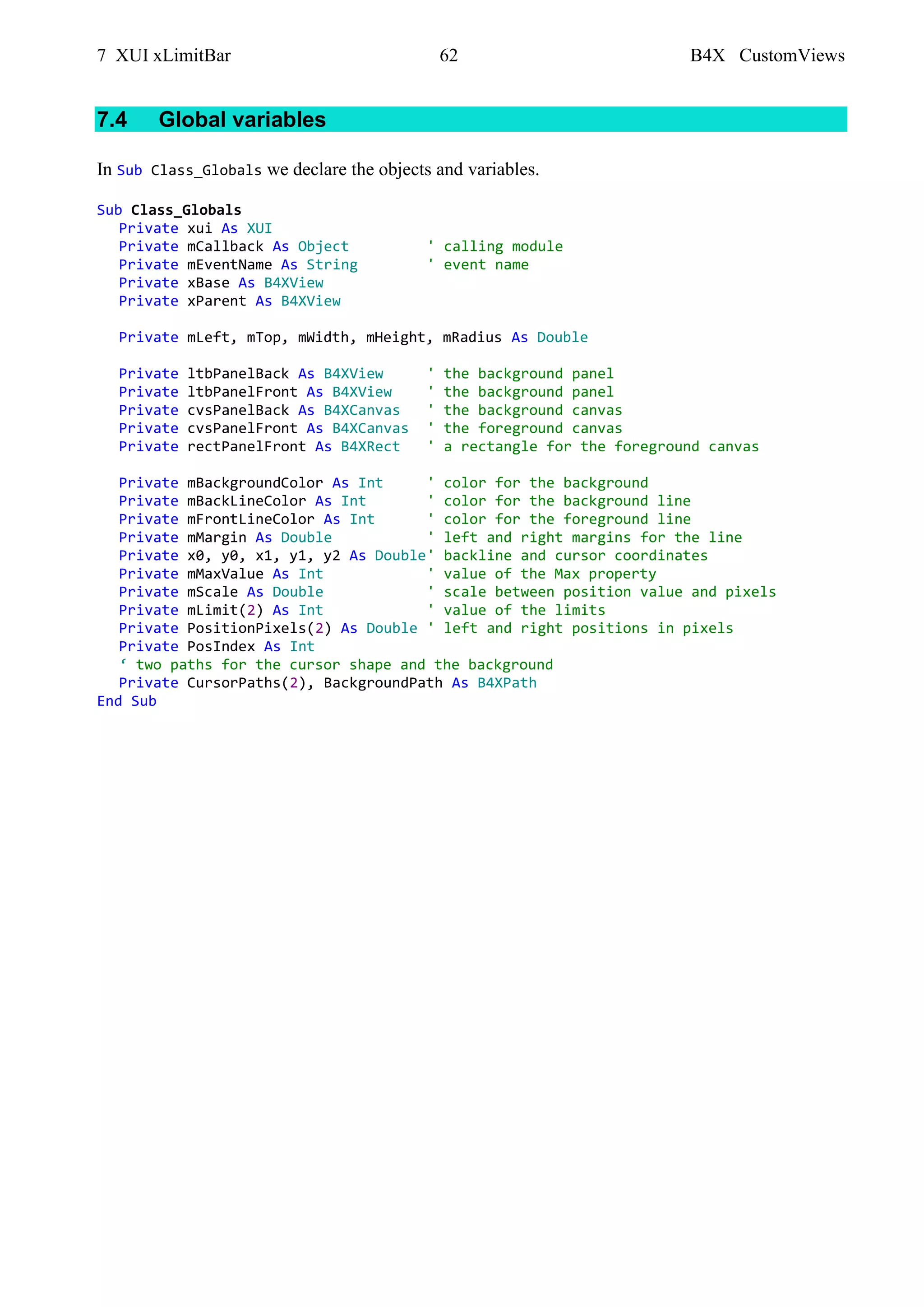 7 XUI xLimitBar 62 B4X CustomViews
7.4 Global variables
In Sub Class_Globals we declare the objects and variables.
Sub Class_Globals
Private xui As XUI
Private mCallback As Object ' calling module
Private mEventName As String ' event name
Private xBase As B4XView
Private xParent As B4XView
Private mLeft, mTop, mWidth, mHeight, mRadius As Double
Private ltbPanelBack As B4XView ' the background panel
Private ltbPanelFront As B4XView ' the background panel
Private cvsPanelBack As B4XCanvas ' the background canvas
Private cvsPanelFront As B4XCanvas ' the foreground canvas
Private rectPanelFront As B4XRect ' a rectangle for the foreground canvas
Private mBackgroundColor As Int ' color for the background
Private mBackLineColor As Int ' color for the background line
Private mFrontLineColor As Int ' color for the foreground line
Private mMargin As Double ' left and right margins for the line
Private x0, y0, x1, y1, y2 As Double' backline and cursor coordinates
Private mMaxValue As Int ' value of the Max property
Private mScale As Double ' scale between position value and pixels
Private mLimit(2) As Int ' value of the limits
Private PositionPixels(2) As Double ' left and right positions in pixels
Private PosIndex As Int
‘ two paths for the cursor shape and the background
Private CursorPaths(2), BackgroundPath As B4XPath
End Sub
 