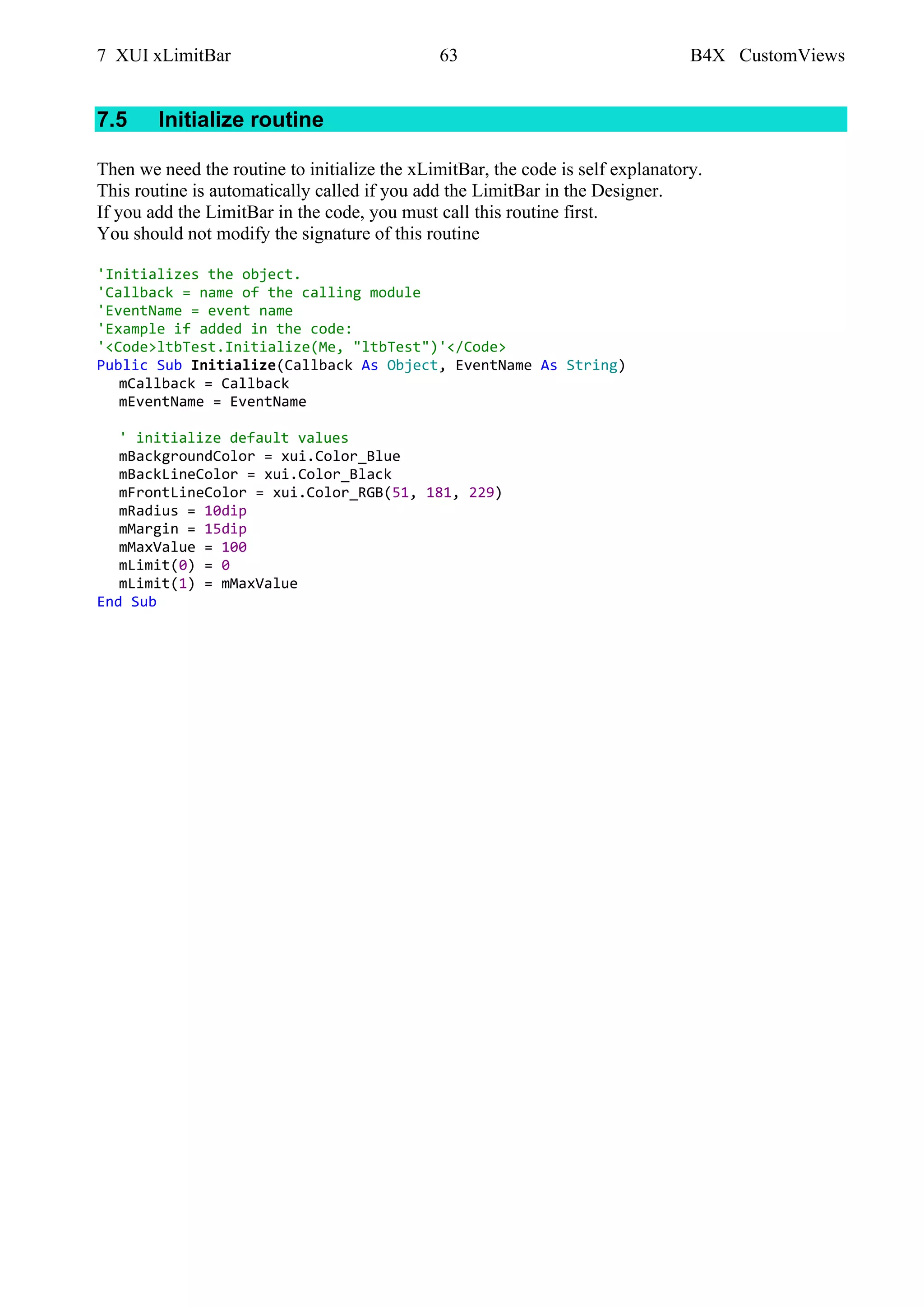 7 XUI xLimitBar 63 B4X CustomViews
7.5 Initialize routine
Then we need the routine to initialize the xLimitBar, the code is self explanatory.
This routine is automatically called if you add the LimitBar in the Designer.
If you add the LimitBar in the code, you must call this routine first.
You should not modify the signature of this routine
'Initializes the object.
'Callback = name of the calling module
'EventName = event name
'Example if added in the code:
'<Code>ltbTest.Initialize(Me, "ltbTest")'</Code>
Public Sub Initialize(Callback As Object, EventName As String)
mCallback = Callback
mEventName = EventName
' initialize default values
mBackgroundColor = xui.Color_Blue
mBackLineColor = xui.Color_Black
mFrontLineColor = xui.Color_RGB(51, 181, 229)
mRadius = 10dip
mMargin = 15dip
mMaxValue = 100
mLimit(0) = 0
mLimit(1) = mMaxValue
End Sub
 