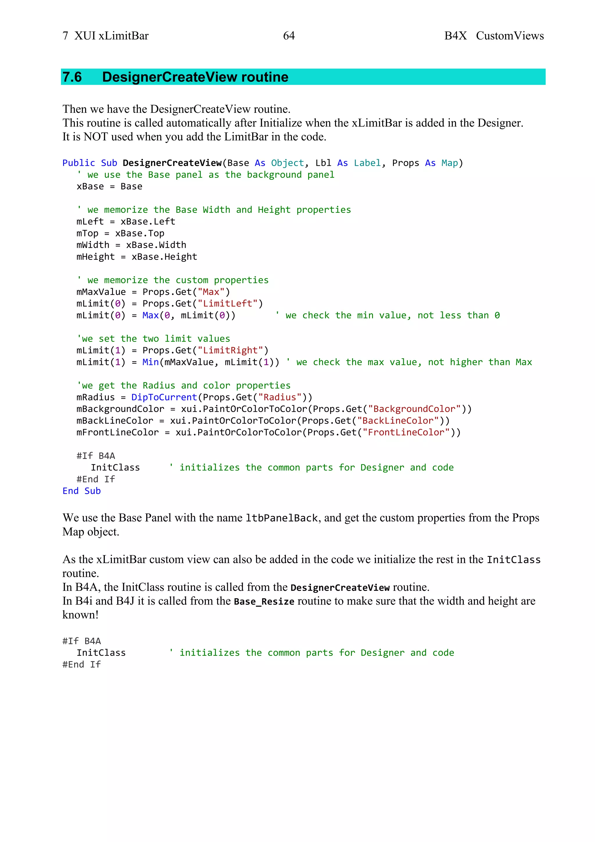 7 XUI xLimitBar 64 B4X CustomViews
7.6 DesignerCreateView routine
Then we have the DesignerCreateView routine.
This routine is called automatically after Initialize when the xLimitBar is added in the Designer.
It is NOT used when you add the LimitBar in the code.
Public Sub DesignerCreateView(Base As Object, Lbl As Label, Props As Map)
' we use the Base panel as the background panel
xBase = Base
' we memorize the Base Width and Height properties
mLeft = xBase.Left
mTop = xBase.Top
mWidth = xBase.Width
mHeight = xBase.Height
' we memorize the custom properties
mMaxValue = Props.Get("Max")
mLimit(0) = Props.Get("LimitLeft")
mLimit(0) = Max(0, mLimit(0)) ' we check the min value, not less than 0
'we set the two limit values
mLimit(1) = Props.Get("LimitRight")
mLimit(1) = Min(mMaxValue, mLimit(1)) ' we check the max value, not higher than Max
'we get the Radius and color properties
mRadius = DipToCurrent(Props.Get("Radius"))
mBackgroundColor = xui.PaintOrColorToColor(Props.Get("BackgroundColor"))
mBackLineColor = xui.PaintOrColorToColor(Props.Get("BackLineColor"))
mFrontLineColor = xui.PaintOrColorToColor(Props.Get("FrontLineColor"))
#If B4A
InitClass ' initializes the common parts for Designer and code
#End If
End Sub
We use the Base Panel with the name ltbPanelBack, and get the custom properties from the Props
Map object.
As the xLimitBar custom view can also be added in the code we initialize the rest in the InitClass
routine.
In B4A, the InitClass routine is called from the DesignerCreateView routine.
In B4i and B4J it is called from the Base_Resize routine to make sure that the width and height are
known!
#If B4A
InitClass ' initializes the common parts for Designer and code
#End If
 