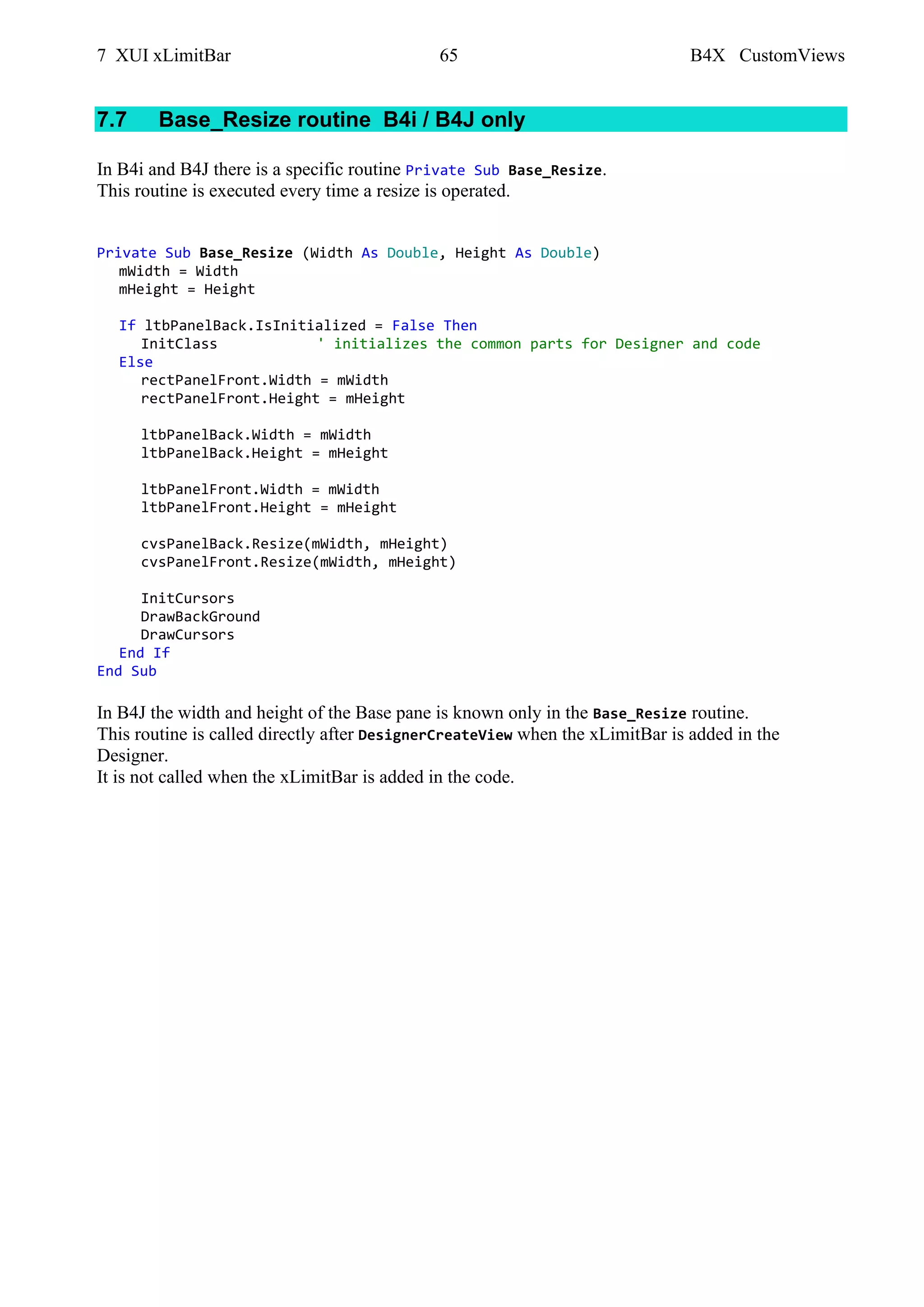 7 XUI xLimitBar 65 B4X CustomViews
7.7 Base_Resize routine B4i / B4J only
In B4i and B4J there is a specific routine Private Sub Base_Resize.
This routine is executed every time a resize is operated.
Private Sub Base_Resize (Width As Double, Height As Double)
mWidth = Width
mHeight = Height
If ltbPanelBack.IsInitialized = False Then
InitClass ' initializes the common parts for Designer and code
Else
rectPanelFront.Width = mWidth
rectPanelFront.Height = mHeight
ltbPanelBack.Width = mWidth
ltbPanelBack.Height = mHeight
ltbPanelFront.Width = mWidth
ltbPanelFront.Height = mHeight
cvsPanelBack.Resize(mWidth, mHeight)
cvsPanelFront.Resize(mWidth, mHeight)
InitCursors
DrawBackGround
DrawCursors
End If
End Sub
In B4J the width and height of the Base pane is known only in the Base_Resize routine.
This routine is called directly after DesignerCreateView when the xLimitBar is added in the
Designer.
It is not called when the xLimitBar is added in the code.
 