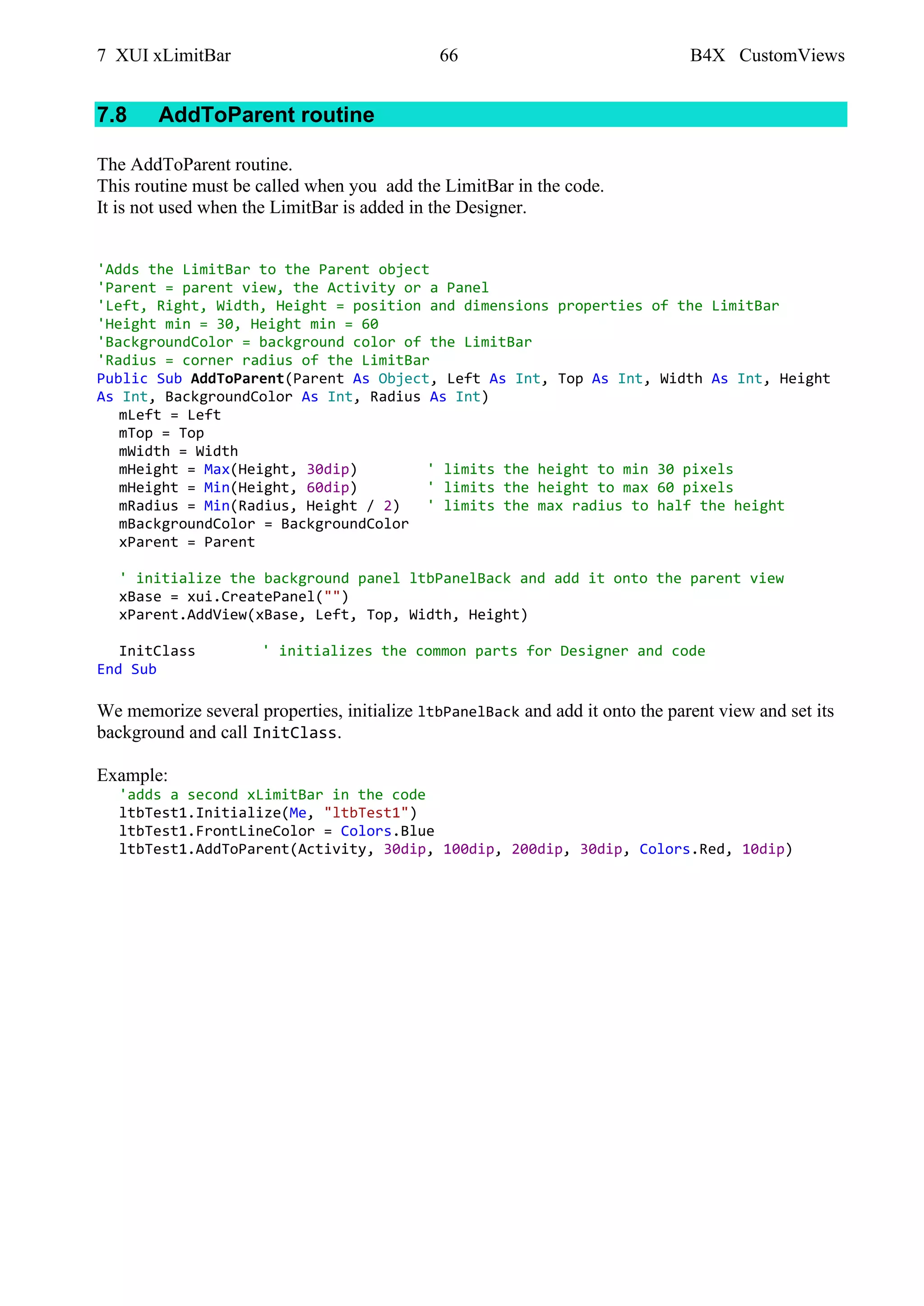 7 XUI xLimitBar 66 B4X CustomViews
7.8 AddToParent routine
The AddToParent routine.
This routine must be called when you add the LimitBar in the code.
It is not used when the LimitBar is added in the Designer.
'Adds the LimitBar to the Parent object
'Parent = parent view, the Activity or a Panel
'Left, Right, Width, Height = position and dimensions properties of the LimitBar
'Height min = 30, Height min = 60
'BackgroundColor = background color of the LimitBar
'Radius = corner radius of the LimitBar
Public Sub AddToParent(Parent As Object, Left As Int, Top As Int, Width As Int, Height
As Int, BackgroundColor As Int, Radius As Int)
mLeft = Left
mTop = Top
mWidth = Width
mHeight = Max(Height, 30dip) ' limits the height to min 30 pixels
mHeight = Min(Height, 60dip) ' limits the height to max 60 pixels
mRadius = Min(Radius, Height / 2) ' limits the max radius to half the height
mBackgroundColor = BackgroundColor
xParent = Parent
' initialize the background panel ltbPanelBack and add it onto the parent view
xBase = xui.CreatePanel("")
xParent.AddView(xBase, Left, Top, Width, Height)
InitClass ' initializes the common parts for Designer and code
End Sub
We memorize several properties, initialize ltbPanelBack and add it onto the parent view and set its
background and call InitClass.
Example:
'adds a second xLimitBar in the code
ltbTest1.Initialize(Me, "ltbTest1")
ltbTest1.FrontLineColor = Colors.Blue
ltbTest1.AddToParent(Activity, 30dip, 100dip, 200dip, 30dip, Colors.Red, 10dip)
 