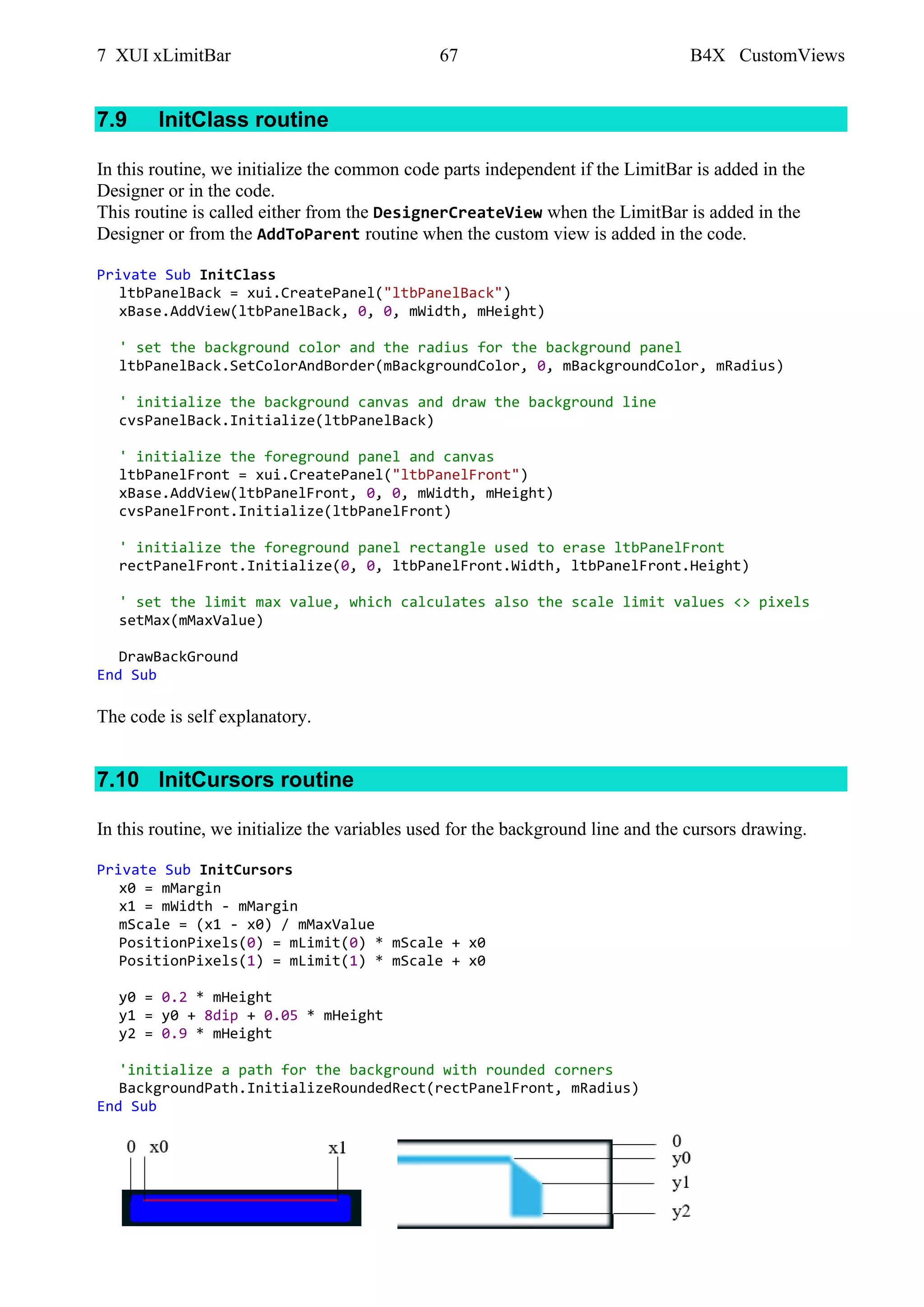 7 XUI xLimitBar 67 B4X CustomViews
7.9 InitClass routine
In this routine, we initialize the common code parts independent if the LimitBar is added in the
Designer or in the code.
This routine is called either from the DesignerCreateView when the LimitBar is added in the
Designer or from the AddToParent routine when the custom view is added in the code.
Private Sub InitClass
ltbPanelBack = xui.CreatePanel("ltbPanelBack")
xBase.AddView(ltbPanelBack, 0, 0, mWidth, mHeight)
' set the background color and the radius for the background panel
ltbPanelBack.SetColorAndBorder(mBackgroundColor, 0, mBackgroundColor, mRadius)
' initialize the background canvas and draw the background line
cvsPanelBack.Initialize(ltbPanelBack)
' initialize the foreground panel and canvas
ltbPanelFront = xui.CreatePanel("ltbPanelFront")
xBase.AddView(ltbPanelFront, 0, 0, mWidth, mHeight)
cvsPanelFront.Initialize(ltbPanelFront)
' initialize the foreground panel rectangle used to erase ltbPanelFront
rectPanelFront.Initialize(0, 0, ltbPanelFront.Width, ltbPanelFront.Height)
' set the limit max value, which calculates also the scale limit values <> pixels
setMax(mMaxValue)
DrawBackGround
End Sub
The code is self explanatory.
7.10 InitCursors routine
In this routine, we initialize the variables used for the background line and the cursors drawing.
Private Sub InitCursors
x0 = mMargin
x1 = mWidth - mMargin
mScale = (x1 - x0) / mMaxValue
PositionPixels(0) = mLimit(0) * mScale + x0
PositionPixels(1) = mLimit(1) * mScale + x0
y0 = 0.2 * mHeight
y1 = y0 + 8dip + 0.05 * mHeight
y2 = 0.9 * mHeight
'initialize a path for the background with rounded corners
BackgroundPath.InitializeRoundedRect(rectPanelFront, mRadius)
End Sub
 