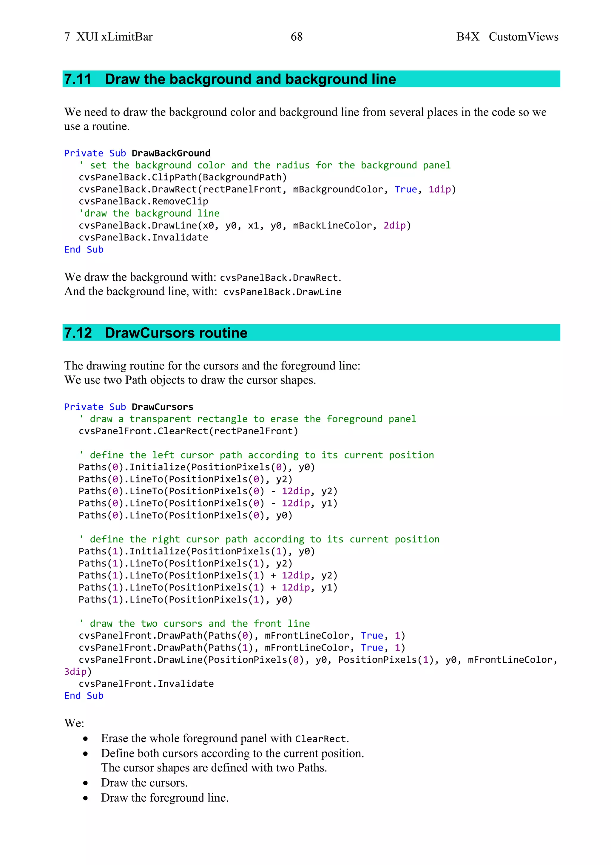 7 XUI xLimitBar 68 B4X CustomViews
7.11 Draw the background and background line
We need to draw the background color and background line from several places in the code so we
use a routine.
Private Sub DrawBackGround
' set the background color and the radius for the background panel
cvsPanelBack.ClipPath(BackgroundPath)
cvsPanelBack.DrawRect(rectPanelFront, mBackgroundColor, True, 1dip)
cvsPanelBack.RemoveClip
'draw the background line
cvsPanelBack.DrawLine(x0, y0, x1, y0, mBackLineColor, 2dip)
cvsPanelBack.Invalidate
End Sub
We draw the background with: cvsPanelBack.DrawRect.
And the background line, with: cvsPanelBack.DrawLine
7.12 DrawCursors routine
The drawing routine for the cursors and the foreground line:
We use two Path objects to draw the cursor shapes.
Private Sub DrawCursors
' draw a transparent rectangle to erase the foreground panel
cvsPanelFront.ClearRect(rectPanelFront)
' define the left cursor path according to its current position
Paths(0).Initialize(PositionPixels(0), y0)
Paths(0).LineTo(PositionPixels(0), y2)
Paths(0).LineTo(PositionPixels(0) - 12dip, y2)
Paths(0).LineTo(PositionPixels(0) - 12dip, y1)
Paths(0).LineTo(PositionPixels(0), y0)
' define the right cursor path according to its current position
Paths(1).Initialize(PositionPixels(1), y0)
Paths(1).LineTo(PositionPixels(1), y2)
Paths(1).LineTo(PositionPixels(1) + 12dip, y2)
Paths(1).LineTo(PositionPixels(1) + 12dip, y1)
Paths(1).LineTo(PositionPixels(1), y0)
' draw the two cursors and the front line
cvsPanelFront.DrawPath(Paths(0), mFrontLineColor, True, 1)
cvsPanelFront.DrawPath(Paths(1), mFrontLineColor, True, 1)
cvsPanelFront.DrawLine(PositionPixels(0), y0, PositionPixels(1), y0, mFrontLineColor,
3dip)
cvsPanelFront.Invalidate
End Sub
We:
• Erase the whole foreground panel with ClearRect.
• Define both cursors according to the current position.
The cursor shapes are defined with two Paths.
• Draw the cursors.
• Draw the foreground line.
 
