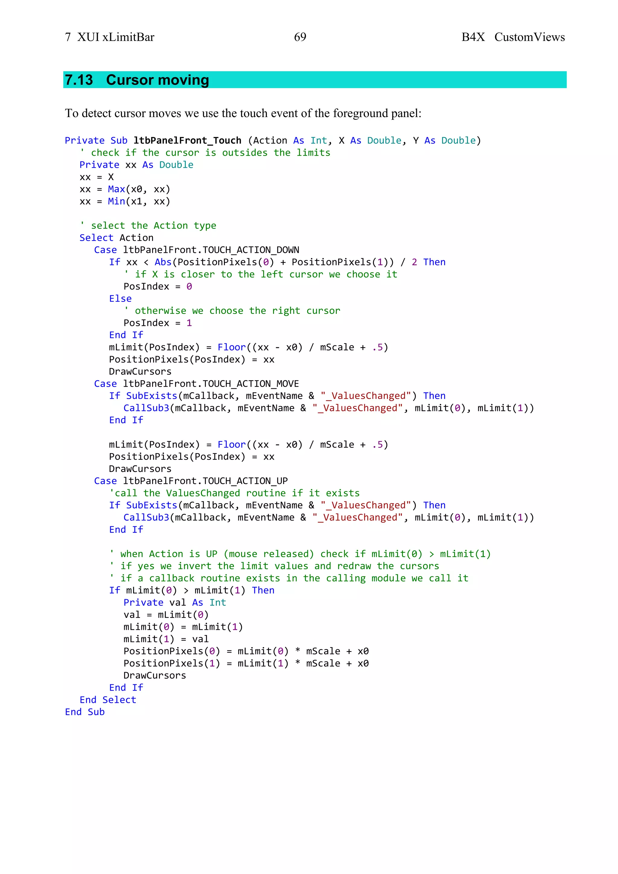7 XUI xLimitBar 69 B4X CustomViews
7.13 Cursor moving
To detect cursor moves we use the touch event of the foreground panel:
Private Sub ltbPanelFront_Touch (Action As Int, X As Double, Y As Double)
' check if the cursor is outsides the limits
Private xx As Double
xx = X
xx = Max(x0, xx)
xx = Min(x1, xx)
' select the Action type
Select Action
Case ltbPanelFront.TOUCH_ACTION_DOWN
If xx < Abs(PositionPixels(0) + PositionPixels(1)) / 2 Then
' if X is closer to the left cursor we choose it
PosIndex = 0
Else
' otherwise we choose the right cursor
PosIndex = 1
End If
mLimit(PosIndex) = Floor((xx - x0) / mScale + .5)
PositionPixels(PosIndex) = xx
DrawCursors
Case ltbPanelFront.TOUCH_ACTION_MOVE
If SubExists(mCallback, mEventName & "_ValuesChanged") Then
CallSub3(mCallback, mEventName & "_ValuesChanged", mLimit(0), mLimit(1))
End If
mLimit(PosIndex) = Floor((xx - x0) / mScale + .5)
PositionPixels(PosIndex) = xx
DrawCursors
Case ltbPanelFront.TOUCH_ACTION_UP
'call the ValuesChanged routine if it exists
If SubExists(mCallback, mEventName & "_ValuesChanged") Then
CallSub3(mCallback, mEventName & "_ValuesChanged", mLimit(0), mLimit(1))
End If
' when Action is UP (mouse released) check if mLimit(0) > mLimit(1)
' if yes we invert the limit values and redraw the cursors
' if a callback routine exists in the calling module we call it
If mLimit(0) > mLimit(1) Then
Private val As Int
val = mLimit(0)
mLimit(0) = mLimit(1)
mLimit(1) = val
PositionPixels(0) = mLimit(0) * mScale + x0
PositionPixels(1) = mLimit(1) * mScale + x0
DrawCursors
End If
End Select
End Sub
 