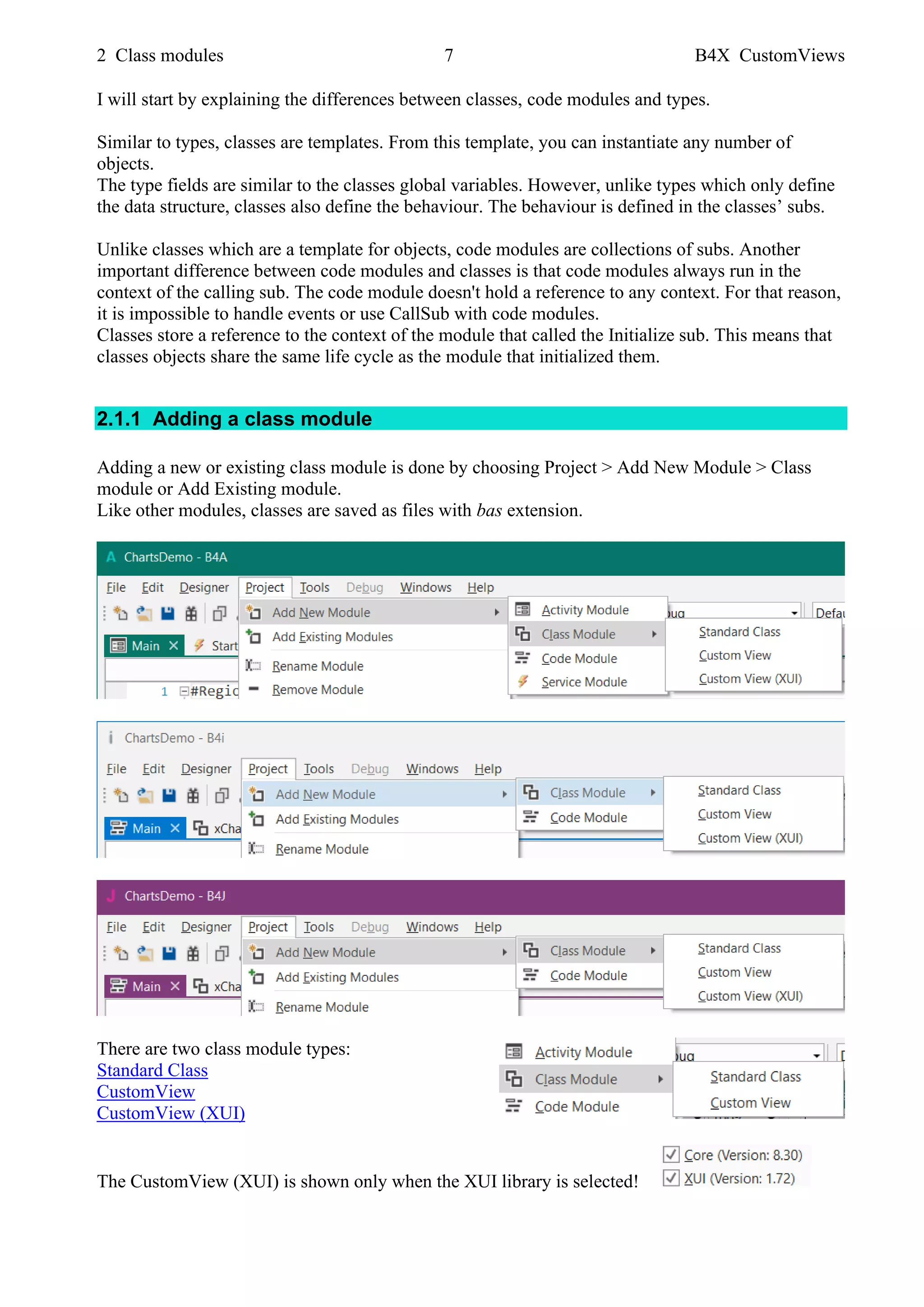 2 Class modules 7 B4X CustomViews
I will start by explaining the differences between classes, code modules and types.
Similar to types, classes are templates. From this template, you can instantiate any number of
objects.
The type fields are similar to the classes global variables. However, unlike types which only define
the data structure, classes also define the behaviour. The behaviour is defined in the classes’ subs.
Unlike classes which are a template for objects, code modules are collections of subs. Another
important difference between code modules and classes is that code modules always run in the
context of the calling sub. The code module doesn't hold a reference to any context. For that reason,
it is impossible to handle events or use CallSub with code modules.
Classes store a reference to the context of the module that called the Initialize sub. This means that
classes objects share the same life cycle as the module that initialized them.
2.1.1 Adding a class module
Adding a new or existing class module is done by choosing Project > Add New Module > Class
module or Add Existing module.
Like other modules, classes are saved as files with bas extension.
There are two class module types:
Standard Class
CustomView
CustomView (XUI)
The CustomView (XUI) is shown only when the XUI library is selected!
 