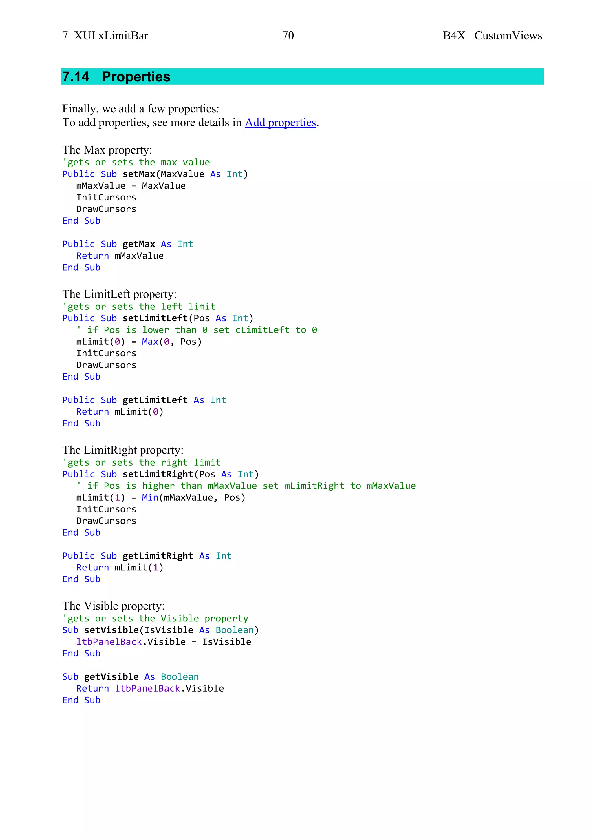 7 XUI xLimitBar 70 B4X CustomViews
7.14 Properties
Finally, we add a few properties:
To add properties, see more details in Add properties.
The Max property:
'gets or sets the max value
Public Sub setMax(MaxValue As Int)
mMaxValue = MaxValue
InitCursors
DrawCursors
End Sub
Public Sub getMax As Int
Return mMaxValue
End Sub
The LimitLeft property:
'gets or sets the left limit
Public Sub setLimitLeft(Pos As Int)
' if Pos is lower than 0 set cLimitLeft to 0
mLimit(0) = Max(0, Pos)
InitCursors
DrawCursors
End Sub
Public Sub getLimitLeft As Int
Return mLimit(0)
End Sub
The LimitRight property:
'gets or sets the right limit
Public Sub setLimitRight(Pos As Int)
' if Pos is higher than mMaxValue set mLimitRight to mMaxValue
mLimit(1) = Min(mMaxValue, Pos)
InitCursors
DrawCursors
End Sub
Public Sub getLimitRight As Int
Return mLimit(1)
End Sub
The Visible property:
'gets or sets the Visible property
Sub setVisible(IsVisible As Boolean)
ltbPanelBack.Visible = IsVisible
End Sub
Sub getVisible As Boolean
Return ltbPanelBack.Visible
End Sub
 