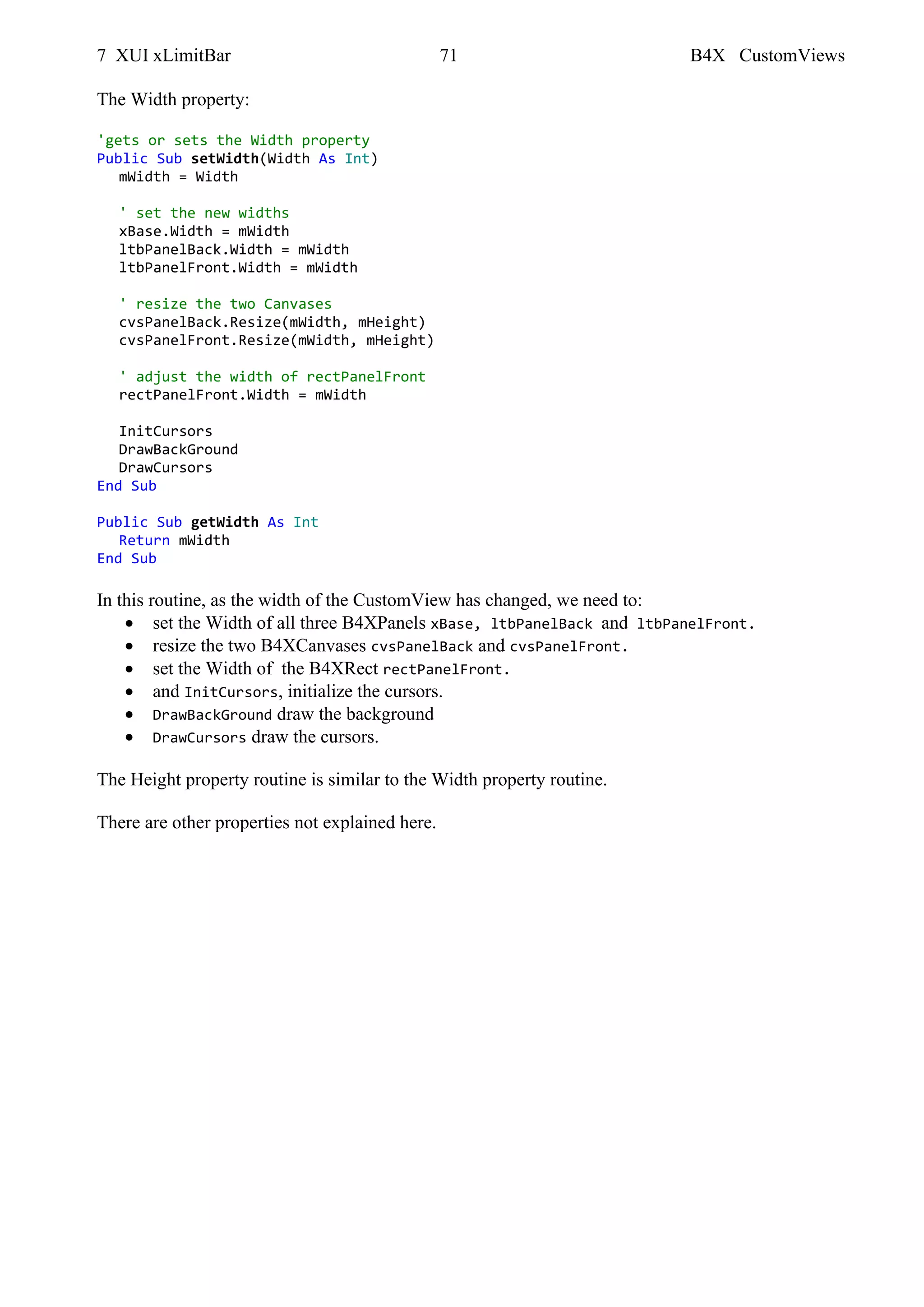 7 XUI xLimitBar 71 B4X CustomViews
The Width property:
'gets or sets the Width property
Public Sub setWidth(Width As Int)
mWidth = Width
' set the new widths
xBase.Width = mWidth
ltbPanelBack.Width = mWidth
ltbPanelFront.Width = mWidth
' resize the two Canvases
cvsPanelBack.Resize(mWidth, mHeight)
cvsPanelFront.Resize(mWidth, mHeight)
' adjust the width of rectPanelFront
rectPanelFront.Width = mWidth
InitCursors
DrawBackGround
DrawCursors
End Sub
Public Sub getWidth As Int
Return mWidth
End Sub
In this routine, as the width of the CustomView has changed, we need to:
• set the Width of all three B4XPanels xBase, ltbPanelBack and ltbPanelFront.
• resize the two B4XCanvases cvsPanelBack and cvsPanelFront.
• set the Width of the B4XRect rectPanelFront.
• and InitCursors, initialize the cursors.
• DrawBackGround draw the background
• DrawCursors draw the cursors.
The Height property routine is similar to the Width property routine.
There are other properties not explained here.
 