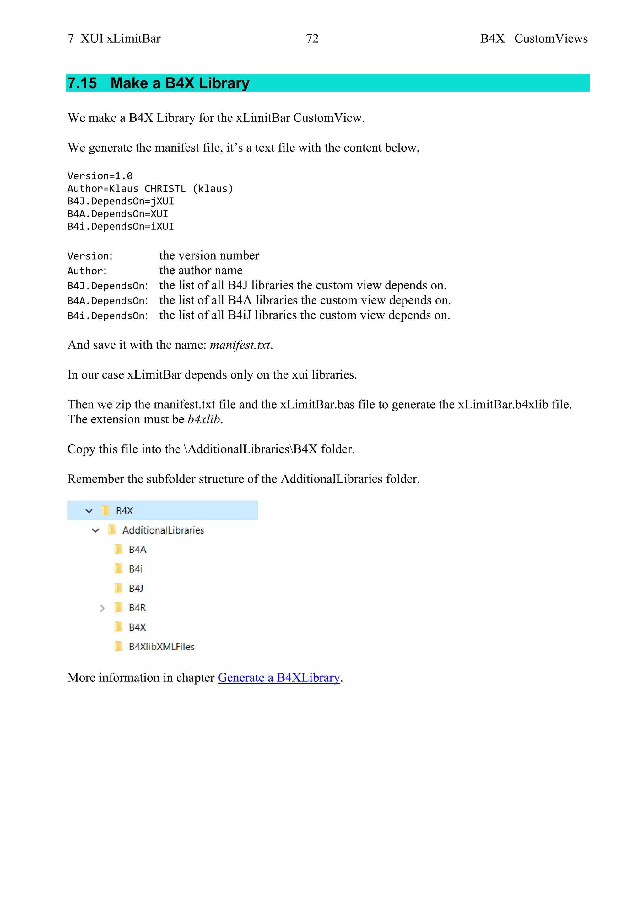 7 XUI xLimitBar 72 B4X CustomViews
7.15 Make a B4X Library
We make a B4X Library for the xLimitBar CustomView.
We generate the manifest file, it’s a text file with the content below,
Version=1.0
Author=Klaus CHRISTL (klaus)
B4J.DependsOn=jXUI
B4A.DependsOn=XUI
B4i.DependsOn=iXUI
Version: the version number
Author: the author name
B4J.DependsOn: the list of all B4J libraries the custom view depends on.
B4A.DependsOn: the list of all B4A libraries the custom view depends on.
B4i.DependsOn: the list of all B4iJ libraries the custom view depends on.
And save it with the name: manifest.txt.
In our case xLimitBar depends only on the xui libraries.
Then we zip the manifest.txt file and the xLimitBar.bas file to generate the xLimitBar.b4xlib file.
The extension must be b4xlib.
Copy this file into the AdditionalLibrariesB4X folder.
Remember the subfolder structure of the AdditionalLibraries folder.
More information in chapter Generate a B4XLibrary.
 