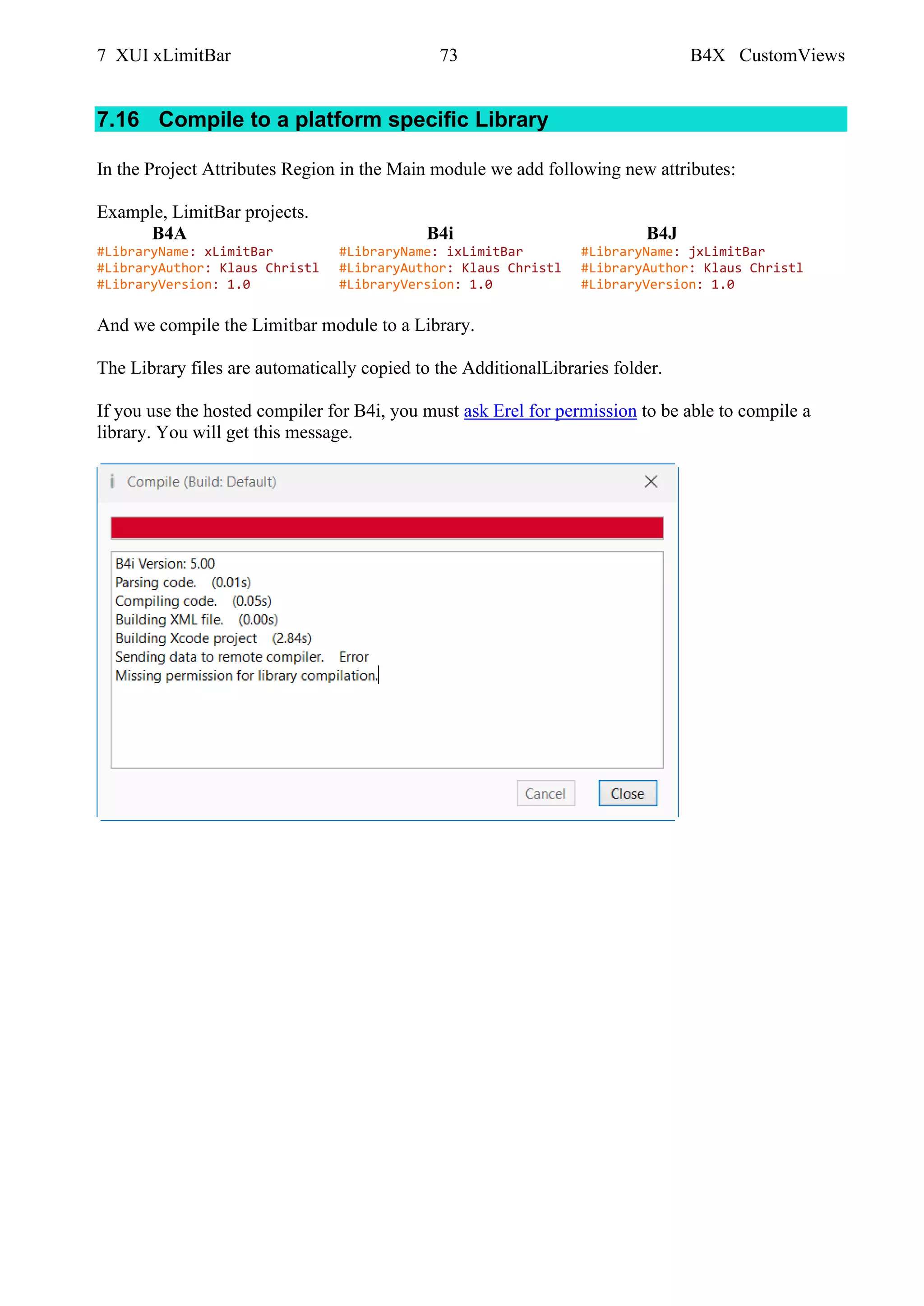 7 XUI xLimitBar 73 B4X CustomViews
7.16 Compile to a platform specific Library
In the Project Attributes Region in the Main module we add following new attributes:
Example, LimitBar projects.
B4A B4i B4J
#LibraryName: xLimitBar #LibraryName: ixLimitBar #LibraryName: jxLimitBar
#LibraryAuthor: Klaus Christl #LibraryAuthor: Klaus Christl #LibraryAuthor: Klaus Christl
#LibraryVersion: 1.0 #LibraryVersion: 1.0 #LibraryVersion: 1.0
And we compile the Limitbar module to a Library.
The Library files are automatically copied to the AdditionalLibraries folder.
If you use the hosted compiler for B4i, you must ask Erel for permission to be able to compile a
library. You will get this message.
 