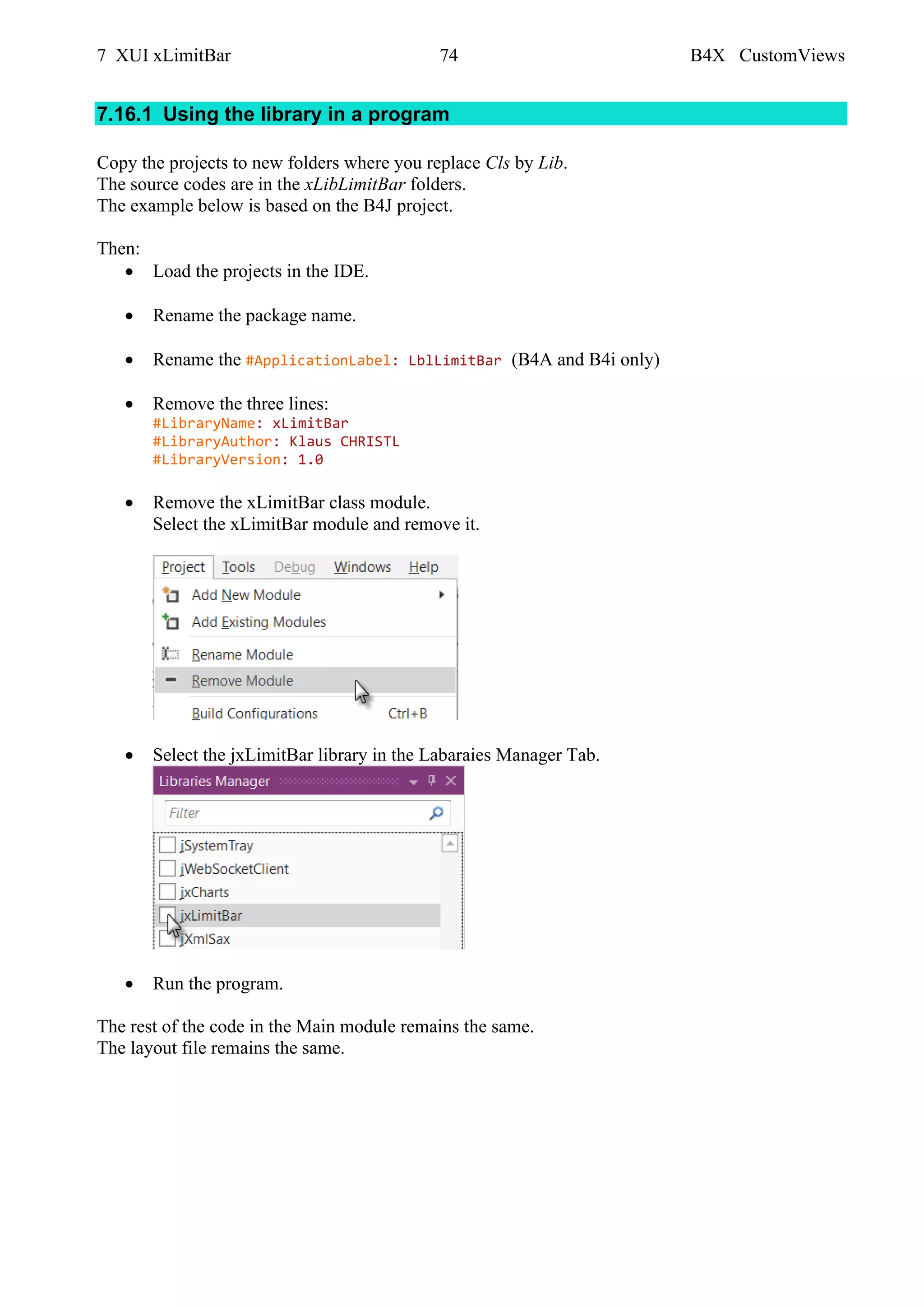 7 XUI xLimitBar 74 B4X CustomViews
7.16.1 Using the library in a program
Copy the projects to new folders where you replace Cls by Lib.
The source codes are in the xLibLimitBar folders.
The example below is based on the B4J project.
Then:
• Load the projects in the IDE.
• Rename the package name.
• Rename the #ApplicationLabel: LblLimitBar (B4A and B4i only)
• Remove the three lines:
#LibraryName: xLimitBar
#LibraryAuthor: Klaus CHRISTL
#LibraryVersion: 1.0
• Remove the xLimitBar class module.
Select the xLimitBar module and remove it.
• Select the jxLimitBar library in the Labaraies Manager Tab.
• Run the program.
The rest of the code in the Main module remains the same.
The layout file remains the same.
 
