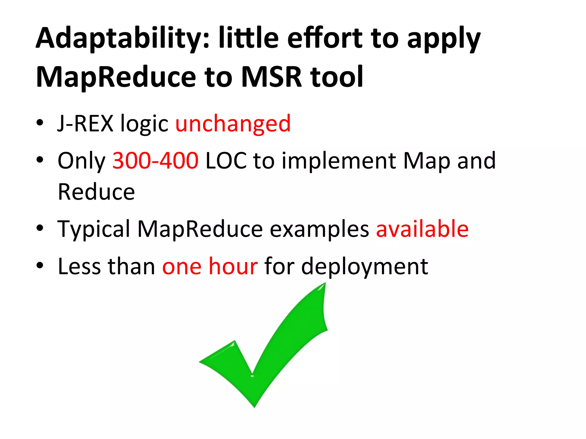 Adaptability:	
  liale	
  eﬀort	
  to	
  apply	
  
MapReduce	
  to	
  MSR	
  tool
•  J-­‐REX	
  logic	
  unchanged	
  
•  Only	
  300-­‐400	
  LOC	
  to	
  implement	
  Map	
  and	
  
Reduce	
  
•  Typical	
  MapReduce	
  examples	
  available	
  
•  Less	
  than	
  one	
  hour	
  for	
  deployment	
  
 