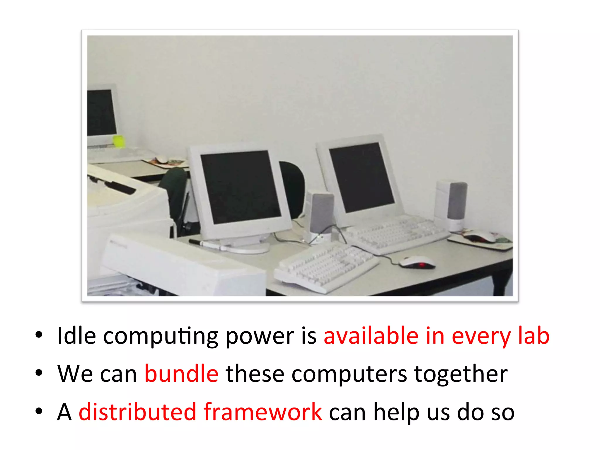 •  Idle	
  compuCng	
  power	
  is	
  available	
  in	
  every	
  lab	
  
•  We	
  can	
  bundle	
  these	
  computers	
  together	
  
•  A	
  distributed	
  framework	
  can	
  help	
  us	
  do	
  so
 