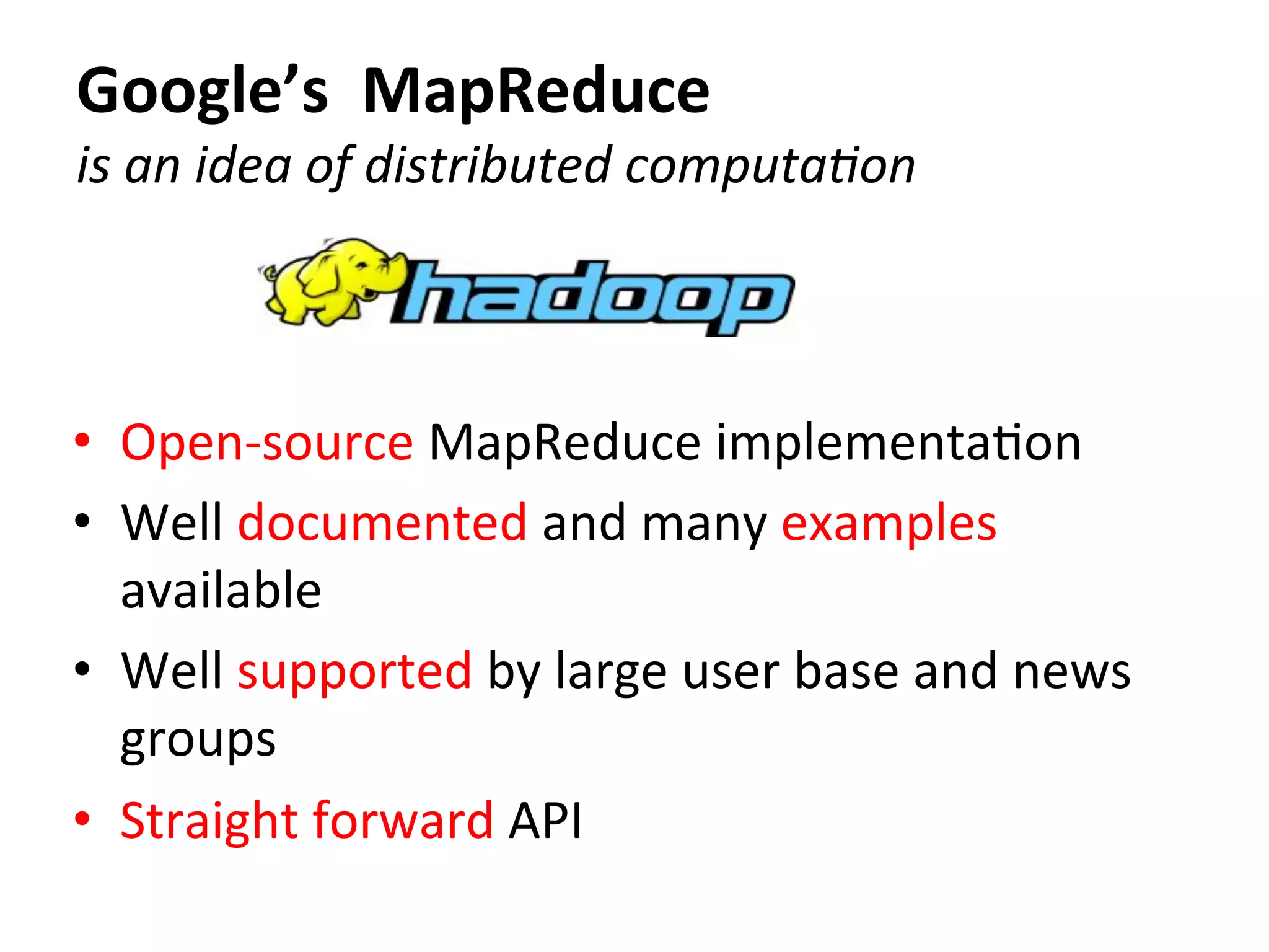 Google’s	
  	
  MapReduce	
  
is	
  an	
  idea	
  of	
  distributed	
  computa8on
•  Open-­‐source	
  MapReduce	
  implementaCon	
  
•  Well	
  documented	
  and	
  many	
  examples	
  
available	
  	
  
•  Well	
  supported	
  by	
  large	
  user	
  base	
  and	
  news	
  
groups	
  
•  Straight	
  forward	
  API	
  
 