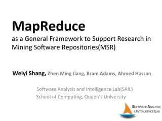 MapReduce	
  	
  
as	
  a	
  General	
  Framework	
  to	
  Support	
  Research	
  in	
  
Mining	
  So8ware	
  Repositories(MSR)
	
  Weiyi	
  Shang,	
  Zhen	
  Ming	
  Jiang,	
  Bram	
  Adams,	
  Ahmed	
  Hassan	
  
	
  
	
  	
  	
  	
  	
  	
  So8ware	
  Analysis	
  and	
  Intelligence	
  Lab(SAIL)	
  
School	
  of	
  CompuCng,	
  Queen’s	
  University	
  
 