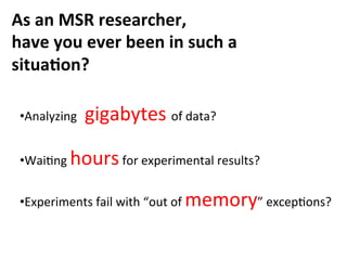 As	
  an	
  MSR	
  researcher,	
  
have	
  you	
  ever	
  been	
  in	
  such	
  a	
  
situa>on?
• Analyzing	
  gigabytes	
  of	
  data?	
  
• WaiCng	
  hours	
  for	
  experimental	
  results?	
  
• Experiments	
  fail	
  with	
  “out	
  of	
  memory”	
  excepCons?
 