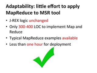 Adaptability:	
  liale	
  eﬀort	
  to	
  apply	
  
MapReduce	
  to	
  MSR	
  tool
•  J-­‐REX	
  logic	
  unchanged	
  
•  Only	
  300-­‐400	
  LOC	
  to	
  implement	
  Map	
  and	
  
Reduce	
  
•  Typical	
  MapReduce	
  examples	
  available	
  
•  Less	
  than	
  one	
  hour	
  for	
  deployment	
  
 
