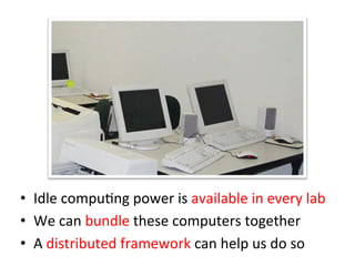 •  Idle	
  compuCng	
  power	
  is	
  available	
  in	
  every	
  lab	
  
•  We	
  can	
  bundle	
  these	
  computers	
  together	
  
•  A	
  distributed	
  framework	
  can	
  help	
  us	
  do	
  so
 
