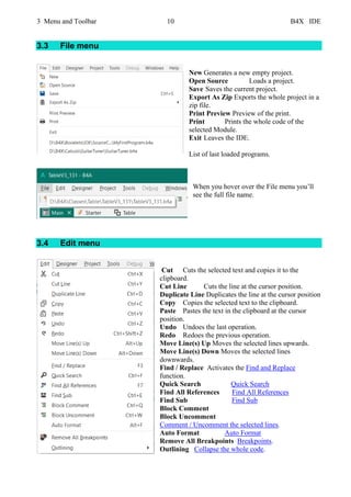 3 Menu and Toolbar 10 B4X IDE
3.3 File menu
New Generates a new empty project.
Open Source Loads a project.
Save Saves the current project.
Export As Zip Exports the whole project in a
zip file.
Print Preview Preview of the print.
Print Prints the whole code of the
selected Module.
Exit Leaves the IDE.
List of last loaded programs.
When you hover over the File menu you’ll
see the full file name.
3.4 Edit menu
Cut Cuts the selected text and copies it to the
clipboard.
Cut Line Cuts the line at the cursor position.
Duplicate Line Duplicates the line at the cursor position
Copy Copies the selected text to the clipboard.
Paste Pastes the text in the clipboard at the cursor
position.
Undo Undoes the last operation.
Redo Redoes the previous operation.
Move Line(s) Up Moves the selected lines upwards.
Move Line(s) Down Moves the selected lines
downwards.
Find / Replace Activates the Find and Replace
function.
Quick Search Quick Search
Find All References Find All References
Find Sub Find Sub
Block Comment
Block Uncomment
Comment / Uncomment the selected lines.
Auto Format Auto Format
Remove All Breakpoints Breakpoints.
Outlining Collapse the whole code.
 