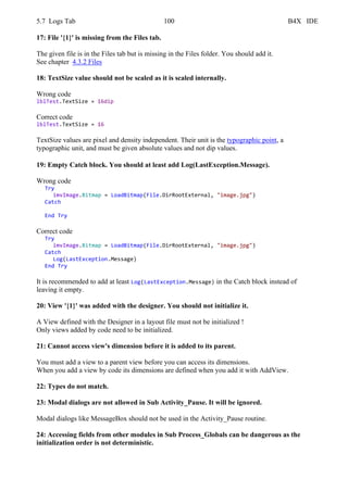 5.7 Logs Tab 100 B4X IDE
17: File '{1}' is missing from the Files tab.
The given file is in the Files tab but is missing in the Files folder. You should add it.
See chapter 4.3.2 Files
18: TextSize value should not be scaled as it is scaled internally.
Wrong code
lblTest.TextSize = 16dip
Correct code
lblTest.TextSize = 16
TextSize values are pixel and density independent. Their unit is the typographic point, a
typographic unit, and must be given absolute values and not dip values.
19: Empty Catch block. You should at least add Log(LastException.Message).
Wrong code
Try
imvImage.Bitmap = LoadBitmap(File.DirRootExternal, "image.jpg")
Catch
End Try
Correct code
Try
imvImage.Bitmap = LoadBitmap(File.DirRootExternal, "image.jpg")
Catch
Log(LastException.Message)
End Try
It is recommended to add at least Log(LastException.Message) in the Catch block instead of
leaving it empty.
20: View '{1}' was added with the designer. You should not initialize it.
A View defined with the Designer in a layout file must not be initialized !
Only views added by code need to be initialized.
21: Cannot access view's dimension before it is added to its parent.
You must add a view to a parent view before you can access its dimensions.
When you add a view by code its dimensions are defined when you add it with AddView.
22: Types do not match.
23: Modal dialogs are not allowed in Sub Activity_Pause. It will be ignored.
Modal dialogs like MessageBox should not be used in the Activity_Pause routine.
24: Accessing fields from other modules in Sub Process_Globals can be dangerous as the
initialization order is not deterministic.
 