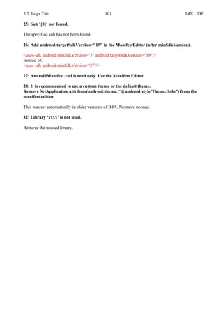 5.7 Logs Tab 101 B4X IDE
25: Sub '{0}' not found.
The specified sub has not been found.
26: Add android:targetSdkVersion="19" in the ManifestEditor (after minSdkVersion).
<uses-sdk android:minSdkVersion="5" android:targetSdkVersion="19"/>
Instead of:
<uses-sdk android:minSdkVersion="5""/>
27: AndroidManifest.xml is read only. Use the Manifest Editor.
28: It is recommended to use a custom theme or the default theme.
Remove SetApplicationAttribute(android:theme, “@android:style/Theme.Holo”) from the
manifest editior.
This was set automatically in older versions of B4A. No more needed.
32: Library ‘xxxx’ is not used.
Remove the unused library.
 