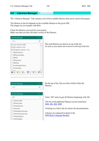 5.8 Libraries Manager Tab 102 B4X IDE
5.8 Libraries Manager
The “Libraries Manager” Tab contains a list of the available libraries that can be used in the project.
The libraries in the list depends on the available libraries in the given IDE.
The images are an example with B4A.
Check the libraries you need for your project.
Make sure that you have the latest version of the libraries.
The used libraries are shown on top of the list.
As soon as you select one it moves to the top of the list.
On the top of the Tab you find a field to filter the
libraries.
Enter ‘AH’ and you get all libraries beginning with AH.
The list of all additional libraries can be found here:
B4A, B4i, B4J, B4R
Clicking on a link in the list shows the documentation.
Libraies are explained in detail in the
B4X Basic Language Booklet.
 