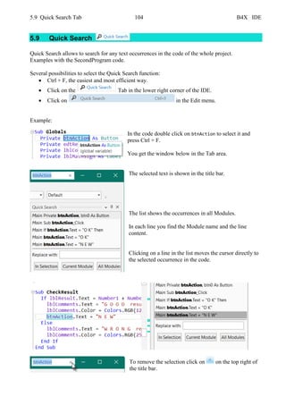 5.9 Quick Search Tab 104 B4X IDE
5.9 Quick Search
Quick Search allows to search for any text occurrences in the code of the whole project.
Examples with the SecondProgram code.
Several possibilities to select the Quick Search function:
• Ctrl + F, the easiest and most efficient way.
• Click on the Tab in the lower right corner of the IDE.
• Click on in the Edit menu.
Example:
In the code double click on btnAction to select it and
press Ctrl + F.
You get the window below in the Tab area.
The selected text is shown in the title bar.
The list shows the occurrences in all Modules.
In each line you find the Module name and the line
content.
Clicking on a line in the list moves the cursor directly to
the selected occurrence in the code.
To remove the selection click on on the top right of
the title bar.
 