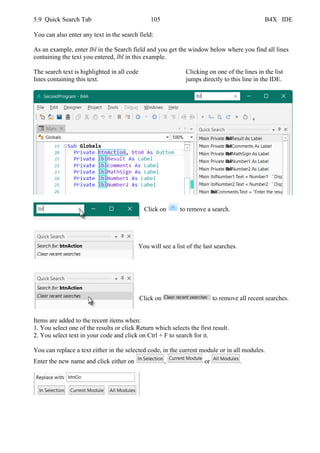 5.9 Quick Search Tab 105 B4X IDE
You can also enter any text in the search field:
As an example, enter lbl in the Search field and you get the window below where you find all lines
containing the text you entered, lbl in this example.
The search text is highlighted in all code Clicking on one of the lines in the list
lines containing this text. jumps directly to this line in the IDE.
Click on to remove a search.
You will see a list of the last searches.
Click on to remove all recent searches.
Items are added to the recent items when:
1. You select one of the results or click Return which selects the first result.
2. You select text in your code and click on Ctrl + F to search for it.
You can replace a text either in the selected code, in the current module or in all modules.
Enter the new name and click either on , or .
 