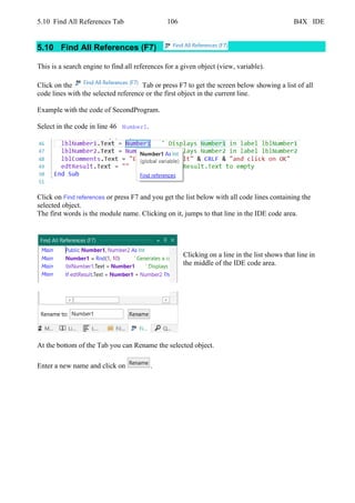 5.10 Find All References Tab 106 B4X IDE
5.10 Find All References (F7)
This is a search engine to find all references for a given object (view, variable).
Click on the Tab or press F7 to get the screen below showing a list of all
code lines with the selected reference or the first object in the current line.
Example with the code of SecondProgram.
Select in the code in line 46 Number1.
Click on Find references or press F7 and you get the list below with all code lines containing the
selected object.
The first words is the module name. Clicking on it, jumps to that line in the IDE code area.
Clicking on a line in the list shows that line in
the middle of the IDE code area.
At the bottom of the Tab you can Rename the selected object.
Enter a new name and click on .
 