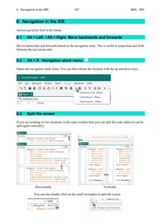 6 Navigation in the IDE 107 B4X IDE
6 Navigation in the IDE
Advices given by Erel in the forum
6.1 Alt + Left / Alt + Right Move backwards and forwards
Moves backwards and forwards based on the navigation stack. This is useful to jump back and forth
between the last recent subs.
6.2 Alt + N Navigation stack menu
Opens the navigation stack menu. You can then choose the location with the up and down keys.
6.3 Split the screen
If you are working on two locations in the same module then you can split the code editor (it can be
split again vertically):
Horizontally Vertically
You can also double click on the small rectangles to split the screen.
 